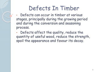 Defects In Timber
• Defects can occur in timber at various
stages, principally during the growing period
and during the conversion and seasoning
process.
• Defects affect the quality, reduce the
quantity of useful wood, reduce the strength,
spoil the appearance and favour its decay.
8
 