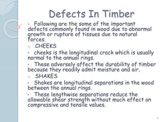 Defects In Timber
• Following are the some of the important
defects commonly found in wood due to abnormal
growth or rupture of tissues due to natural
forces.
o CHEEKS
• cheeks is the longitudinal crack which is usually
normal to the annual rings.
• These adversely affect the durability of timber
because they readily admit moisture and air.
o SHAKES
• Shakes are longitudinal separations in the wood
between the annual rings.
• These lengthwise separations reduce the
allowable shear strength without much effect on
compressive and tensile values.
9
 