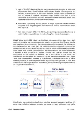 Author: Francesco Legname Page 29 of 43
• Just In Time (JIT): by using BIM, the planning process can be made to have more
offsite works done. Virtual building models contain detailed information that can
facilitate new approaches to fabrication, including modularization, prefabrication,
and 3-D printing of individual components. Many benefits result, such as better
sequencing of construction processes, a reduction in weather-related delays, safer
working environments, and improved material yields.
• Concurrent Engineering: working parallel in design is possible with the different
disciplines than merged together. The information is easily available to the actors
that require it.
• Last planner System (LPS): with 4D BIM, the planning process can be planned to
detail in all the required levels, of master plan, phase plan and weekly plan.
Digital Twins: For the E&C industry, a digital twin integrates real-time data from a built
asset with its digital representation to create insights across the project lifecycle. Usually,
data is gathered by on-site sensors that continuously monitor changes in the building and
in the environment and report back the updated state in the form of measurements,
updated data and pictures, which are then processed by a dedicated software and updated
in the Digital Twin. A Digital Twin differs from BIM for the amount and type of information
it includes, as BIM models do not include real-time data collected directly from the
construction site or building in operation, nor a track record of past issues and
interventions. For his reason, it is possible to say that BIM provides the basis for a Digital
Twin, since it reproduces a broad set of characteristics that enable simulations of future
behavior; however, it does not provide direct physical-digital linkages and, as such, does
not serve as a virtual operation tool. Nonetheless, the two technologies can be combined
on daily construction activities.
Digital twins give multi-dimensional views into how an asset is designed and how it’s
performing, including occupant behavior, use patterns, space utilization, and traffic
 