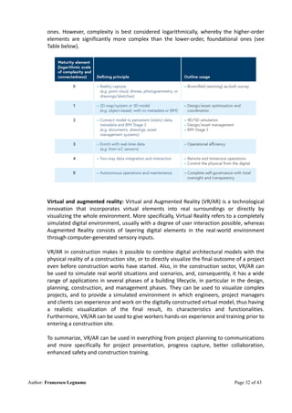 Author: Francesco Legname Page 32 of 43
ones. However, complexity is best considered logarithmically, whereby the higher-order
elements are significantly more complex than the lower-order, foundational ones (see
Table below).
Virtual and augmented reality: Virtual and Augmented Reality (VR/AR) is a technological
innovation that incorporates virtual elements into real surroundings or directly by
visualizing the whole environment. More specifically, Virtual Reality refers to a completely
simulated digital environment, usually with a degree of user interaction possible, whereas
Augmented Reality consists of layering digital elements in the real-world environment
through computer-generated sensory inputs.
VR/AR in construction makes it possible to combine digital architectural models with the
physical reality of a construction site, or to directly visualize the final outcome of a project
even before construction works have started. Also, in the construction sector, VR/AR can
be used to simulate real world situations and scenarios, and, consequently, it has a wide
range of applications in several phases of a building lifecycle, in particular in the design,
planning, construction, and management phases. They can be used to visualize complex
projects, and to provide a simulated environment in which engineers, project managers
and clients can experience and work on the digitally constructed virtual model, thus having
a realistic visualization of the final result, its characteristics and functionalities.
Furthermore, VR/AR can be used to give workers hands-on experience and training prior to
entering a construction site.
To summarize, VR/AR can be used in everything from project planning to communications
and more specifically for project presentation, progress capture, better collaboration,
enhanced safety and construction training.
 