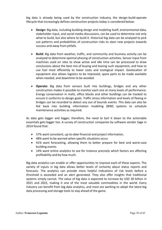 Author: Francesco Legname Page 38 of 43
big data is already being used by the construction industry, the design-build-operate
lifecycle that increasingly defines construction projects today is considered below:
• Design: Big data, including building design and modeling itself, environmental data,
stakeholder input, and social media discussions, can be used to determine not only
what to build, but also where to build it. Historical big data can be analyzed to pick
out patterns and probabilities of construction risks to steer new projects towards
success and away from pitfalls.
• Build: Big data from weather, traffic, and community and business activity can be
analyzed to determine optimal phasing of construction activities. Sensor input from
machines used on sites to show active and idle time can be processed to draw
conclusions about the best mix of buying and leasing such equipment, and how to
use fuel most efficiently to lower costs and ecological impact. Geolocation of
equipment also allows logistics to be improved, spare parts to be made available
when needed, and downtime to be avoided.
• Operate: Big data from sensors built into buildings, bridges and any other
construction makes it possible to monitor each one at many levels of performance.
Energy conservation in malls, office blocks and other buildings can be tracked to
ensure it conforms to design goals. Traffic stress information and levels of flexing in
bridges can be recorded to detect any out of bounds events. This data can also be
fed back into building information modeling (BIM) systems to schedule
maintenance activities as required.
As data gets bigger and bigger, therefore, the need to boil it down to the actionable
essentials gets bigger too. A survey of construction companies by software vendor Sage in
2014 found that:
• 57% want consistent, up-to-date financial and project information.
• 48% want to be warned when specific situations occur.
• 41% want forecasting, allowing them to better prepare for best and worst-case
building events.
• 14% want online analytics to see for instance precisely which factors are affecting
profitability and by how much.
Big data analytics can enable or offer opportunities to improve each of these aspects. The
variety of inputs in big data allows better levels of certainty about status reports and
forecasts. The analytics can provide more helpful indications of risk levels before a
threshold is exceeded and an alert generated. They also offer insights that traditional
systems simply cannot. The value of big data is expected to increase by USD 30 billion in
2021 and 2022, making it one of the most valuable commodities in the world. Every
industry can benefit from big data analytics, and most are working to adopt the latest big
data processing and storage tools to stay ahead of the game.
 