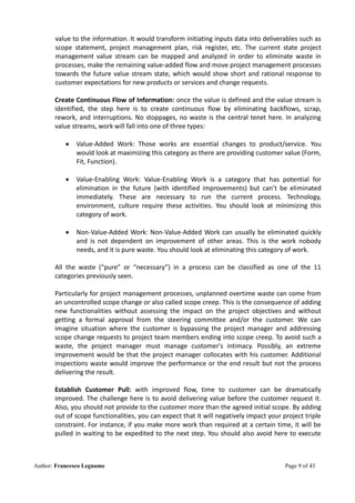 Author: Francesco Legname Page 9 of 43
value to the information. It would transform initiating inputs data into deliverables such as
scope statement, project management plan, risk register, etc. The current state project
management value stream can be mapped and analyzed in order to eliminate waste in
processes, make the remaining value-added flow and move project management processes
towards the future value stream state, which would show short and rational response to
customer expectations for new products or services and change requests.
Create Continuous Flow of Information: once the value is defined and the value stream is
identified, the step here is to create continuous flow by eliminating backflows, scrap,
rework, and interruptions. No stoppages, no waste is the central tenet here. In analyzing
value streams, work will fall into one of three types:
• Value-Added Work: Those works are essential changes to product/service. You
would look at maximizing this category as there are providing customer value (Form,
Fit, Function).
• Value-Enabling Work: Value-Enabling Work is a category that has potential for
elimination in the future (with identified improvements) but can’t be eliminated
immediately. These are necessary to run the current process. Technology,
environment, culture require these activities. You should look at minimizing this
category of work.
• Non-Value-Added Work: Non-Value-Added Work can usually be eliminated quickly
and is not dependent on improvement of other areas. This is the work nobody
needs, and it is pure waste. You should look at eliminating this category of work.
All the waste (“pure” or “necessary”) in a process can be classified as one of the 11
categories previously seen.
Particularly for project management processes, unplanned overtime waste can come from
an uncontrolled scope change or also called scope creep. This is the consequence of adding
new functionalities without assessing the impact on the project objectives and without
getting a formal approval from the steering committee and/or the customer. We can
imagine situation where the customer is bypassing the project manager and addressing
scope change requests to project team members ending into scope creep. To avoid such a
waste, the project manager must manage customer's intimacy. Possibly, an extreme
improvement would be that the project manager collocates with his customer. Additional
inspections waste would improve the performance or the end result but not the process
delivering the result.
Establish Customer Pull: with improved flow, time to customer can be dramatically
improved. The challenge here is to avoid delivering value before the customer request it.
Also, you should not provide to the customer more than the agreed initial scope. By adding
out of scope functionalities, you can expect that it will negatively impact your project triple
constraint. For instance, if you make more work than required at a certain time, it will be
pulled in waiting to be expedited to the next step. You should also avoid here to execute
 
