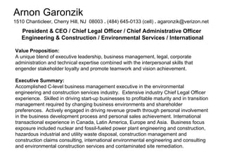 Arnon Garonzik 1510 Chanticleer, Cherry Hill, NJ  08003  .  (484) 645-0133 (cell)  .  [email_address]   President & CEO / Chief Legal Officer / Chief Administrative Officer  Engineering & Construction / Environmental Services / International Value Proposition: A unique blend of executive leadership, business management, legal, corporate administration and technical expertise combined with the interpersonal skills that engender stakeholder loyalty and promote teamwork and vision achievement. Executive Summary: Accomplished C-level business management executive in the environmental engineering and construction services industry.  Extensive industry Chief Legal Officer experience.  Skilled in driving start-up businesses to profitable maturity and in transition management required by changing business environments and shareholder preferences.  Actively engaged in driving revenue growth through personal involvement in the business development process and personal sales achievement. International transactional experience in Canada, Latin America, Europe and Asia.  Business focus exposure included nuclear and fossil-fueled power plant engineering and construction, hazardous industrial and utility waste disposal, construction management and construction claims consulting, international environmental engineering and consulting and environmental construction services and contaminated site remediation. 