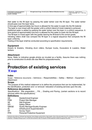 A work based on personal experience
for improving young engineers /
students knowledge
Engineering Construction Method Statements Revision No: Original Work by
P Eng Suraj Singh April 11, 2006 Page
10 of
Add water to the fill layer by passing the water tanker over the fill layer. The water tanker
should pass over the layer twice.
A time gap of approximately two hours is allowed for the water to soak into the fill material.
The layer is now mixed with the grader until a uniform blend of moist material is achieved.
Additional water is added by passing the water tanker over the layer in a uniform sequence. A
time period of approximately one-hour is allowed for this water to soak into the fill layer.
The fill layer is mixed again with the grader leaving the fill level to the correct grade.
Vibrating rollers shall now compact the fill layer in a logical sequence that compacts the fill
layer uniformly.
Testing of the layer shall be conducted according to specification requirements.
Equipment
Dozers & Graders, Vibrating drum rollers, Dumper trucks, Excavators & Loaders, Water
tankers
Attachment
None. Refer to indicative google photos as incuded as a facility. Assume there was nothing
prior to construction & whole site was filled for preparationworks.
#2
Protection of existing services
Top
Index
Scope - Reference documents – Definitions – Responsibilities – Safety – Method – Equipment -
Attachment
Scope
The purpose of this method statement is to define the procedure that can be implemented, for
the identification, protection and / or removal / relocation of existing services upon the site.
Reference documents
Specifications: Site preparation…, Fill…, Grading and Paving...(certain sections re to record
services within the specifications)
Definitions
GE Geotechnical Engineer
PSM Project Site Manager
SE Site Engineer
SO Safety Officer
QM/QE Quaity Manager/Quality Engineer
IS Infrastructure Superintendent
ST Survey Team
PPE Personal Protective Equipment
Statements were written by Professional Eng Suraj Singh Project Manager as well as Senior Project Engineer. Most of these were approved by EPC Contractor & Company (no sketches
have been included with these for AUTO CAD ) References too have been eliminated from the statements for secrecy requirement of the contract These presents to be used only for
acedemical / knowledge exchange purpose. The works were executed for major oil companies. All these statements constitute management documents.
 