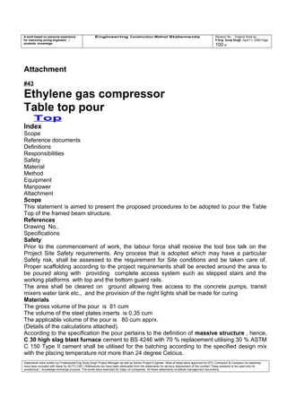 A work based on personal experience
for improving young engineers /
students knowledge
Engineering Construction Method Statements Revision No: Original Work by
P Eng Suraj Singh April 11, 2006 Page
100 of
Attachment
#43
Ethylene gas compressor
Table top pour
Top
Index
Scope
Reference documents
Definitions
Responsibilities
Safety
Material
Method
Equipment
Manpower
Attachment
Scope
This statement is aimed to present the proposed procedures to be adopted to pour the Table
Top of the framed beam structure.
References
Drawing No..
Specifications
Safety
Prior to the commencement of work, the labour force shall receive the tool box talk on the
Project Site Safety requirements. Any process that is adopted which may have a particular
Safety risk, shall be assessed to the requirement for Site conditions and be taken care of.
Proper scaffolding according to the project requirements shall be erected around the area to
be poured along with providing complete access system such as stepped stairs and the
working platforms with top and the bottom guard rails.
The area shall be cleared on ground allowing free access to the concrete pumps, transit
mixers water tank etc., and the provision of the night lights shall be made for curing
Materials
The gross volume of the pour is 81 cum
The volume of the steel plates inserts is 0.35 cum
The applicable volume of the pour is 80 cum apprx.
(Details of the calculations attached).
According to the specification the pour pertains to the definition of massive structure , hence,
C 30 high slag blast furnace cement to BS 4246 with 70 % replacement utilising 30 % ASTM
C 150 Type II cement shall be utilised for the batching according to the specified design mix
with the placing temperature not more than 24 degree Celcius.
Statements were written by Professional Eng Suraj Singh Project Manager as well as Senior Project Engineer. Most of these were approved by EPC Contractor & Company (no sketches
have been included with these for AUTO CAD ) References too have been eliminated from the statements for secrecy requirement of the contract These presents to be used only for
acedemical / knowledge exchange purpose. The works were executed for major oil companies. All these statements constitute management documents.
 