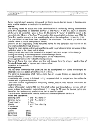 A work based on personal experience
for improving young engineers /
students knowledge
Engineering Construction Method Statements Revision No: Original Work by
P Eng Suraj Singh April 11, 2006 Page
101 of
Curing materials such as curing compound, polythene sheets, bur lap sheets / hessians and
water shall be available according to the requirement
Method
The drawing shows the above pour to be carried out into 7 sections by forming 8 construction
joints. Pour sequences are described as Pour ‘A’ and Pour’B’. A total of 3 pours ‘A’ sections,
all shown to be concreted prior to Pour ‘B’. Remaining 4 Pours ‘ B’ sections shown to be
concreted after 14 days of the Pour ‘A’ completion. But according to the decision vide STQ, the
Table Top shall be poured one time monolithically without formation of any construction joint.
The quantitities involved have been detailed in the attachment. The overall procedures that
shall be carried out have been given as follows;
Erection for the preparatory works horizontal forms for the complete pour based on the
properitory details from SGB drawings
Placing the insert plates on the horizontal forms and if required some tangs be welded or tied
by binding wires to the rebars by link rebars
Placing the holding down bolts sleeves in the proper locations as shown on the drawings
Placing and binding all the design rebars to the drawings’ details.
Placing and fixing the vertical and the top plates on the vertical forms.
Erecting preparatory works vertical forms in positions
Aligning all forms, the insert plates and the bolt sleeves from the shown ’ centre line of
Turbine Exhaust axis’ to be used as a reference line.
Inspection and approvals.
Pouring details
The pour shall commence from East End and be accomplished in 4 layers according to the
attached sequences details proportioned in 7 sections.
The concrete temperature shall not be more than 24 degree Celcius as specified for the
massive structures.
Immediately after pouring is finished, curing compound shall be sprayed and the surface be
covered with polythene membrane.
Lator within 2 hours polythene shall temporarily be lifted, the saturated hessian spread and the
polythene relaid.
A layer of insulation material 100 mm thick shall be laid over the polythene, covered with ply
sheets to keep the insulation material intact / in place for 72 hours for thermal curing, and
thereafter, the routine curing shall continue for the specified period.
The differential thermometers shall be used to record the temperature variations.
Plants and Equipment
Batching plant 1 and 1 No. stand by
Concrete pump 1 and 1 No. stand by
Transit mixers 6 Nos.
Vibrator 2 and 2 Nos. standby
Water tanker 1 No.
Manpower
Masons 6 Nos.
Carpenters 3 Nos.
Steel fixers 3 Nos.
Statements were written by Professional Eng Suraj Singh Project Manager as well as Senior Project Engineer. Most of these were approved by EPC Contractor & Company (no sketches
have been included with these for AUTO CAD ) References too have been eliminated from the statements for secrecy requirement of the contract These presents to be used only for
acedemical / knowledge exchange purpose. The works were executed for major oil companies. All these statements constitute management documents.
 