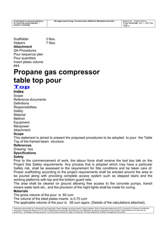 A work based on personal experience
for improving young engineers /
students knowledge
Engineering Construction Method Statements Revision No: Original Work by
P Eng Suraj Singh April 11, 2006 Page
102 of
Scaffolder 3 Nos.
Helpers 7 Nos.
Attachment
QA Procedures
Pour sequence plan
Pour quantities
Insert plates volume
#44
Propane gas compressor
table top pour
Top
Index
Scope
Reference documents
Definitions
Responsibilities
Safety
Material
Method
Equipment
Manpower
Attachment
Scope
This statement is aimed to present the proposed procedures to be adopted to pour the Table
Top of the framed beam structure.
References
Drawing nos
Specifications
Safety
Prior to the commencement of work, the labour force shall receive the tool box talk on the
Project Site Safety requirements. Any process that is adopted which may have a particular
Safety risk, shall be assessed to the requirement for Site conditions and be taken care of.
Proper scaffolding according to the project requirements shall be erected around the area to
be poured along with providing complete access system such as stepped stairs and the
working platforms with top and the bottom guard rails.
The area shall be cleared on ground allowing free access to the concrete pumps, transit
mixers water tank etc., and the provision of the night lights shall be made for curing.
Materials
The gross volume of the pour is 60 cum
The volume of the steel plates inserts is 0.75 cum
The applicable volume of the pour is 58 cum apprx. (Details of the calculations attached).
Statements were written by Professional Eng Suraj Singh Project Manager as well as Senior Project Engineer. Most of these were approved by EPC Contractor & Company (no sketches
have been included with these for AUTO CAD ) References too have been eliminated from the statements for secrecy requirement of the contract These presents to be used only for
acedemical / knowledge exchange purpose. The works were executed for major oil companies. All these statements constitute management documents.
 