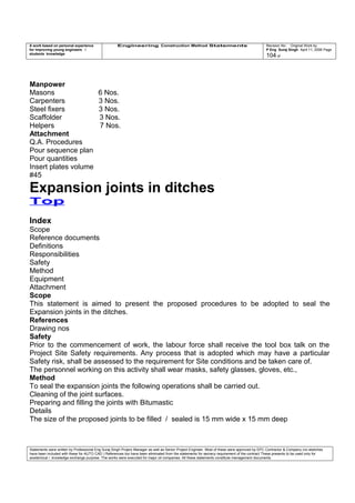 A work based on personal experience
for improving young engineers /
students knowledge
Engineering Construction Method Statements Revision No: Original Work by
P Eng Suraj Singh April 11, 2006 Page
104 of
Manpower
Masons 6 Nos.
Carpenters 3 Nos.
Steel fixers 3 Nos.
Scaffolder 3 Nos.
Helpers 7 Nos.
Attachment
Q.A. Procedures
Pour sequence plan
Pour quantities
Insert plates volume
#45
Expansion joints in ditches
Top
Index
Scope
Reference documents
Definitions
Responsibilities
Safety
Method
Equipment
Attachment
Scope
This statement is aimed to present the proposed procedures to be adopted to seal the
Expansion joints in the ditches.
References
Drawing nos
Safety
Prior to the commencement of work, the labour force shall receive the tool box talk on the
Project Site Safety requirements. Any process that is adopted which may have a particular
Safety risk, shall be assessed to the requirement for Site conditions and be taken care of.
The personnel working on this activity shall wear masks, safety glasses, gloves, etc.,
Method
To seal the expansion joints the following operations shall be carried out.
Cleaning of the joint surfaces.
Preparing and filling the joints with Bitumastic
Details
The size of the proposed joints to be filled / sealed is 15 mm wide x 15 mm deep
Statements were written by Professional Eng Suraj Singh Project Manager as well as Senior Project Engineer. Most of these were approved by EPC Contractor & Company (no sketches
have been included with these for AUTO CAD ) References too have been eliminated from the statements for secrecy requirement of the contract These presents to be used only for
acedemical / knowledge exchange purpose. The works were executed for major oil companies. All these statements constitute management documents.
 