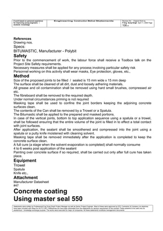 A work based on personal experience
for improving young engineers /
students knowledge
Engineering Construction Method Statements Revision No: Original Work by
P Eng Suraj Singh April 11, 2006 Page
106 of
References
Drawing nos.
Specs:
BITUMASTIC, Manufacturer - Polybit
Safety
Prior to the commencement of work, the labour force shall receive a Toolbox talk on the
Project Site Safety requirements.
Necessary measures shall be applied for any process involving particular safety risk
Personnel working on this activity shall wear masks, Eye protection, gloves, etc.,
Method
Size of the proposed joints to be filled / sealed is 15 mm wide x 15 mm deep
The surface shall be cleaned of all dirt, dust and loosely adhering materials.
All grease and oil contamination shall be removed using hard small brushes, compressed air
etc.
The fibreboard shall be removed to the required depth.
Under normal circumstances priming is not required
Masking tape shall be used to confine the joint borders keeping the adjoining concrete
surfaces clean.
The contents of the Can shall be removed by a Trowel or a Spatula.
The Bitumastic shall be applied to the prepared and masked portions.
In case of the vertical joints, bottom to top application sequence using a spatula or a trowel,
shall be followed ensuring that the entire volume of the joint is filled in to effect a total contact
with joint surfaces.
After application, the sealant shall be smoothened and compressed into the joint using a
spatula or a putty knife moistened with cleaning solvent.
Masking tape shall be removed immediately after the application is completed to keep the
concrete surface clean.
A full cure (a stage when the solvent evaporation is completed) shall normally consume
4 to 6 weeks post application of the sealant
Painting over concrete surface if so required, shall be carried out only after full cure has taken
place.
Equipment
Trowel
Spatula
Knife etc.,
Attachment
Manufacturer Datasheet
#47
Concrete coating
Using master seal 550
Statements were written by Professional Eng Suraj Singh Project Manager as well as Senior Project Engineer. Most of these were approved by EPC Contractor & Company (no sketches
have been included with these for AUTO CAD ) References too have been eliminated from the statements for secrecy requirement of the contract These presents to be used only for
acedemical / knowledge exchange purpose. The works were executed for major oil companies. All these statements constitute management documents.
 