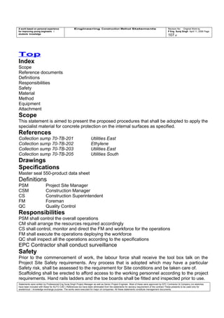 A work based on personal experience
for improving young engineers /
students knowledge
Engineering Construction Method Statements Revision No: Original Work by
P Eng Suraj Singh April 11, 2006 Page
107 of
Top
Index
Scope
Reference documents
Definitions
Responsibilities
Safety
Material
Method
Equipment
Attachment
Scope
This statement is aimed to present the proposed procedures that shall be adopted to apply the
specialist material for concrete protection on the internal surfaces as specified.
References
Collection sump 70-TB-201 Utilities East
Collection sump 70-TB-202 Ethylene
Collection sump 70-TB-203 Utilities East
Collection sump 70-TB-205 Utilities South
Drawings
Specifications
Master seal 550-product data sheet
Definitions
PSM Project Site Manager
CSM Construction Manager
CS Construction Superintendent
FM Foreman
QC Quality Control
Responsibilities
PSM shall control the overall operations
CM shall arrange the resources required accordingly
CS shall control, monitor and direct the FM and workforce for the operations
FM shall execute the operations deploying the workforce
QC shall inspect all the operations according to the specifications
EPC Contractor shall conduct surveillance
Safety
Prior to the commencement of work, the labour force shall receive the tool box talk on the
Project Site Safety requirements. Any process that is adopted which may have a particular
Safety risk, shall be assessed to the requirement for Site conditions and be taken care of.
Scaffolding shall be erected to afford access to the working personnel according to the project
requirements. Hand rails ladders and the toe boards shall be fitted and inspected prior to use.
Statements were written by Professional Eng Suraj Singh Project Manager as well as Senior Project Engineer. Most of these were approved by EPC Contractor & Company (no sketches
have been included with these for AUTO CAD ) References too have been eliminated from the statements for secrecy requirement of the contract These presents to be used only for
acedemical / knowledge exchange purpose. The works were executed for major oil companies. All these statements constitute management documents.
 
