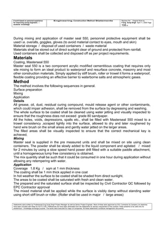 A work based on personal experience
for improving young engineers /
students knowledge
Engineering Construction Method Statements Revision No: Original Work by
P Eng Suraj Singh April 11, 2006 Page
108 of
During mixing and application of master seal 550, personnel protective equipment shall be
used i.e. overalls, goggles, gloves (to avoid material contact to eyes, mouth and skin)
Material storage / disposal of used containers / waste material
Materials shall be stored out of direct sunlight clear of ground and protected from rainfall.
Used containers shall be collected and disposed off as per project requirements.
Materials
Coating, Masterseal 550
Master seal 550 is a two component acrylic modified cementitious coating that requires only
site mixing to form an ideal product to waterproof and resurface concrete, masonry and most
other construction materials. Simply applied by stiff brush, roller or trowel it forms a waterproof,
flexible coating providing an effective barrier to waterborne salts and atmospheric gases.
Method
The method involves the following sequences in general.
Surface preparation
Mixing
Application
Details
All grease, oil, dust, residual curing compound, mould release agent or other contaminants,
which could impair adhesion, shall be removed from the surface by degreasing and washing.
The whole surface to be coated shall be cleaned using water jetting and visually inspected to
ensure that the roughness does not exceed grade 80 sandpaper.
All the holes, voids, depressions, spalls etc., shall be filled with Masterseal 550 mixed to a
trowel consistency ,scraped lightly into the surface, allowed to dry and later roughened by
hand wire brush on the small areas and gently water jetted on the larger areas.
The filled areas shall be visually inspected to ensure that the correct mechanical key is
achieved.
Mixing
Master seal is supplied in the pre measured units and shall be mixed on site using clean
containers. The powder shall be slowly added to the liquid component and agitated / mixed
for 2 minutes by using a slow speed hand power drill fitted with a suitable paddle attachment,
until a homogeneous lump free consistency is obtained.
The mix quantity shall be such that it could be consumed in one hour during application without
allowing any retempering with water.
Application
Coverage 1.8 Kg / sqm at 1 mm thickness
The coating shall be 1 mm thick applied in one coat
In hot weather the surface to be coated shall be shaded from direct sunlight.
The areas to be coated shall be saturated with fresh and clean water.
The prepared and the saturated surface shall be inspected by Civil Contractor QC followed by
EPC Contractor approval
The mixed material shall be applied while the surface is visibly damp without standing water
using short stiff brush or roller. (Roller shall be used in major / large areas)
Statements were written by Professional Eng Suraj Singh Project Manager as well as Senior Project Engineer. Most of these were approved by EPC Contractor & Company (no sketches
have been included with these for AUTO CAD ) References too have been eliminated from the statements for secrecy requirement of the contract These presents to be used only for
acedemical / knowledge exchange purpose. The works were executed for major oil companies. All these statements constitute management documents.
 