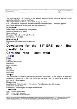 A work based on personal experience
for improving young engineers /
students knowledge
Engineering Construction Method Statements Revision No: Original Work by
P Eng Suraj Singh April 11, 2006 Page
109 of
The evenness and the thickness of the applied coating shall be regularly checked during
application while the material is still wet.
The materials shall be allowed to dry and visually inspected
Civil Contractor QC inspection shall be conducted followed by EPC Contractor approval
Any missed areas shall be saturated and then touched up.
Equipment
Water tanker with water jetting arrangement
Hard brushes for minor areas
Clean container
Slow speed drill with paddle attachment
Stiff brush / Roller
Attachment
Masterseal 550 Data sheet and statement
#48
Dewatering for the 84” GRE pair line
parallel to
Corniche road east west
Top
Index
Scope
Reference documents
Definitions
Responsibilities
Safety
Method
Equipment
Attachment
Scope
The statement is aimed to present the proposed procedures to be adopted to keep the
proceeding excavations, for the route respecting pair of 84 “ GRE pipe lines to be laid in, dry
and free of inflowing water
References
Specifications Water Control / Dewatering Plan , Dewatering and Drainage
Excavation Safety Plan
Excavation & Backfilling for Underground structures.
Definitions
PSM Project Site Manager.
CM Construction Manager.
CS Construction Superintendent
Statements were written by Professional Eng Suraj Singh Project Manager as well as Senior Project Engineer. Most of these were approved by EPC Contractor & Company (no sketches
have been included with these for AUTO CAD ) References too have been eliminated from the statements for secrecy requirement of the contract These presents to be used only for
acedemical / knowledge exchange purpose. The works were executed for major oil companies. All these statements constitute management documents.
 