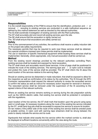 A work based on personal experience
for improving young engineers /
students knowledge
Engineering Construction Method Statements Revision No: Original Work by
P Eng Suraj Singh April 11, 2006 Page
11 of
Responsibilities
It is the overall responsibility of the PSM to ensure that the identification, protection and / or
removal / rerouting to existing services are conducted in a safe methodical sequence as
defined by this method statement as well as directed by the relevant authorities.
The IS shall coordinate investigation of existing services with the Plant authorities.
The ST shall accurately plot and record all existing services upon the site.
The SE shall ensure that the excavation is rightly carried out.
The SO shall ensure that excavations are safely carried out.
Safety
Prior to the commencement of any activities, the workforce shall receive a safety induction talk
on the project site safety requirements.
The necessary permits that may be required to work near these services shall be obtained.
Any special conditions imposed upon these permits shall be implemented.
The use or restriction of specific mechanical equipment whilst locating these services shall be
implemented. Generally, where appropriate, only manual excavation shall be carried out.
Method
From the existing record drawings provided by the relevant authorities controlling Plant,
existing services shall be located and exposed by hand excavation.
The ST shall check and accurately record these services. A line of pegs shall be positioned to
indicate the route of the existing services. The warning tape and / or nylon cord to indicate
and protect the route of the service shall be provided. The ST shall inform the IS about the
exact location of the services relative to the warning flags.
Should an existing service be disbanded or made redundant, that shall be exposed to allow for
the inspection as well as confirmation of its status by the authorities. The IS through the EPC
Contractor representative shall request the relevant authority to review the excavated service
to confirm the status as well as instruct for necessary action required for removal or diversion.
The redundant service shall be removed under the supervision of the IS according to the
agreed criteria of that relevant authority.
Where an existing live service remains working or serving during the site preparation activity
such as the 33KVA electric cable, that existing live service shall be protected in compliance
with the regulations.
Upon location of the live service, the ST shall mark that location upon the ground using spray
paint or small pegs. At necessary locations along the route of the existing live service indicated
by the ST, small hand dug pits shall be excavated to expose live service to ensure its location.
On ten meters (10m) either side of the route of the existing live service shall be erected posts
at suitable centres. A nylon cord with warning tape streamers shall be strung between the
posts to clearly indicate the service and its route.
Signboards that indicate what exactly the live service within the marked corridor is, shall also
be displayed at sufficient locations conveniently within the view along the route.
Statements were written by Professional Eng Suraj Singh Project Manager as well as Senior Project Engineer. Most of these were approved by EPC Contractor & Company (no sketches
have been included with these for AUTO CAD ) References too have been eliminated from the statements for secrecy requirement of the contract These presents to be used only for
acedemical / knowledge exchange purpose. The works were executed for major oil companies. All these statements constitute management documents.
 
