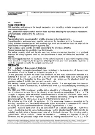 A work based on personal experience
for improving young engineers /
students knowledge
Engineering Construction Method Statements Revision No: Original Work by
P Eng Suraj Singh April 11, 2006 Page
110 of
FM Foreman
Responsibilities
CM shall plan and resource the trench excavation and backfilling activity, in accordance with
this method statement.
The Construction Foreman shall monitor these activities directing the workforce as necessary.
EPC Contractor shall control the activities.
Safety
Appropriate means regarding safety shall be provided to the requirements .
Round the clock watch and ward shall be maintained for the plants and the Equipment
Safety standard barriers posted with warning tags shall be installed on both the sides of the
excavations covering the well point systems also
Night indicator lights shall be provided according to the provisions of safety
Access ladders shall be provided every 8 m intervals
The safety inspector shall visit the site every day in the morning and the after noon to check
whether the safety systems work to the requirement or else the corrective measures be
applied.
The water logged area shall not be allowed for the workers in general to acceed crossing the existing
fence except, if so required , for the purpose of laying out hoses over used plies to be routed in to
reach the proposed sumps for the pumped water disposal.
METHOD
Ref Attached Drawing and Sketches
The North South excavation has already been carried out to the intersection of the proposed
line and the Corniche Road as indicated by point at ‘S’
On the proposed route of the lines i.e on the North of the road exist various services at a
distance 4 m to 8 m at a depth of 2 to 3 m from the existing road level running along
eitherside of the intersection i.e East and West as shown on the attached sketch as
locations marked A to H for the exposed inspection pits
The existing uneven ground level on the proposed area is 1.8 m average lower than the road
level and the water is available at 2 m from the road level but fluctuates rapidly depending on
the tides.
The GRE pipe 2200 mm dia pair shall be laid at a bedding of not less than 4000 mm to 4500
mm from the road surface .Since the drawing shows the natural ground level 3.4 m , a 2.4
m depth is required to be excavated , while water level is shown at 2.15m level, water has to
be bailed out upto 0-0 level requiring a 2m massive dewatering along the entire route
commencing from the intersection at point ‘S‘ to the terminal point at ‘T’.
The existing services shall be protected by the necessary measures according to the
statutory regulations and the specifications prior to the excavation commencement for which
an inquiry be conducted with the relevant Statutory Organizations / Client
Since this massive earth work is to be carried out in full to cover a length of 1200 m or
more , dewatering shall be carried out accordingly by the standard Well Point System to be
installed on both sides of the proposed route at a depth of minimum 3 m from the existing
ground levels at the locations shown on the sketch / drawing and disposed off through
the hoses into the proposed sumps to be located at varying distances from 100 to 200 m off
Statements were written by Professional Eng Suraj Singh Project Manager as well as Senior Project Engineer. Most of these were approved by EPC Contractor & Company (no sketches
have been included with these for AUTO CAD ) References too have been eliminated from the statements for secrecy requirement of the contract These presents to be used only for
acedemical / knowledge exchange purpose. The works were executed for major oil companies. All these statements constitute management documents.
 