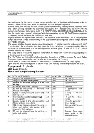 A work based on personal experience
for improving young engineers /
students knowledge
Engineering Construction Method Statements Revision No: Original Work by
P Eng Suraj Singh April 11, 2006 Page
111 of
the road berm by the use of booster pumps installed next to the intermediate water tanks, so
as not to allow the disposed water to flow back into the well point systems.
For the route part besides the box culvert (under construction) leading to the pipelines West
end after running beneath the overhead conveyors, the disposal may be made into the
culvert manholes as being done by M / S ARCHIRODIN CONSTRUCTION OVERSEAS for
that the matter was casually discussed with the supervisor on site Mr BADRI who expressed
no concern should the water be discharged that way.
Anyway should this option does not work, the disposal shall be carried on to the proposed
sumps as shown since in the vicinity of the Sulpha Plant Building area further sumps to form
may not be allowed.
The sumps shall be located as shown on the drawing / sketch near the embankment north
/ south side , for south after jumping over the bund, whatever course be feasible. On the
south of the embankment side the existing levels are low lying. A total of 8 to 10 sumps
shall be needed be formed.
The sump pits to receive the disposed water shall be filled with 75 mm clean aggregate prior
to the disposal is commenced
The Well Points on both sides shall be installed in sections of 100 m average for each Sykes
Pump catchment and the disposal be effected to as shown by boosting.
It shall take a duration of around 60 days to carry out the excavation,bedding, laying
pipes and the backfill,the system / s have to be kept working till these operations are over .
Equipment / plants
Well point system
Plants and equipment requirement
S # ITEM DESCRIPTION UNIT QUANTITY REMARK
1 Length of the proposed route m 2400 2 x 1200 m
2 Length of the well point system m 2400 2 x 1200 m
3 150mm dia Headers average 5 m or
so long
each 480 6 points in each
4 50 mm dia Well points 3 m long each 2880 Filterable
5 50 mm dia Well points / Headers
Flexible connections
each 2880 6 connections each
header
6 Sykes / Miller pumps with suction and
delivery heads
each 24 1 pump / 100 well
points
7 Intermediate water tanks (open top)
3 cum capacity
each 6 1 tank for 4 Sykes
pumps
8 Booster pumps 5 bhp with compatible
fittings for tanks connections
each 6 1 booster pump for 4
Sykes pumps
9 150 mm dia hose pipe to suit the pump
inlets and outlets with suction and
disposal / delivery heads
m 500 Delivery upto the open
water tanks
10 75 mm dia disposal hose to suit the
water tank outlets
m 1500 Disposal from open
water tanks to the
proposed sumps
Statements were written by Professional Eng Suraj Singh Project Manager as well as Senior Project Engineer. Most of these were approved by EPC Contractor & Company (no sketches
have been included with these for AUTO CAD ) References too have been eliminated from the statements for secrecy requirement of the contract These presents to be used only for
acedemical / knowledge exchange purpose. The works were executed for major oil companies. All these statements constitute management documents.
 