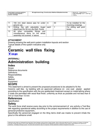 A work based on personal experience
for improving young engineers /
students knowledge
Engineering Construction Method Statements Revision No: Original Work by
P Eng Suraj Singh April 11, 2006 Page
112 of
11 150 mm steel sleeve pipe for under
ground use
m 50 To be installed for the
incoming crossings
12 Drilling Rig with adjustable Auger
attachment for 50 mm dia Well Points
each 1 For drilling well point
bores
13 All other compatible fittings and
miscellaneous items for the whole
assembly not covered in above
ATTACHMENT
Drawing showing the well point system installation layouts and section
Typical details of the system indicative only
#49
Ceramic wall tiles fixing
Top
(INTERNAL)
Administration building
Index
Scope
Reference documents
Definitions
Responsibilities
Safety
Method
Equipment
SCOPE
This statement is aimed to present the proposed procedures to be adopted to fix the
Ceramic wall tiles by bedding with an approved adhesive on one coat plaster applied
according to the specification with the pre spatterdash treatment except on metal lathing where
2 coats are permitted with wood float finish, uniformly as thick as possible and not less than 8
mm or more than 13 mm
References
Specification
Safety
The work force shall receive every day prior to the commencement of any activity a Tool Box
talk regarding operational safety according to the project requirements in addition to the use of
personal protective equipment..
Specifically the personnel engaged on the tiling items shall use masks to prevent inhale the
grout or the adhesive smell.
Statements were written by Professional Eng Suraj Singh Project Manager as well as Senior Project Engineer. Most of these were approved by EPC Contractor & Company (no sketches
have been included with these for AUTO CAD ) References too have been eliminated from the statements for secrecy requirement of the contract These presents to be used only for
acedemical / knowledge exchange purpose. The works were executed for major oil companies. All these statements constitute management documents.
 