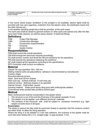 A work based on personal experience
for improving young engineers /
students knowledge
Engineering Construction Method Statements Revision No: Original Work by
P Eng Suraj Singh April 11, 2006 Page
113 of
In the rooms where proper ventilation or the sunlight is not available, electric lights shall be
provided with due care regarding protection from the electric wires ,the distribution board and
the other fixtures etc.,
In hot weather standing upright fans shall be provided at the work areas.
The work area shall be closed to general workers on other parts and opened only after the tiles
have been finally cleaned as well the space cleared of electrical fittings.
Definitions
PSM Project Site Manager
CSM Construction Manager
CS Construction Superintendent
FM Foreman
QC Quality Control
Responsibilities
PSM shall control the overall operations
CM shall arrange the resources required accordingly
CS shall control, monitor and direct the FM and workforce for the operations
FM shall execute the operations deploying the workforce
QC shall inspect all the operations according to the specifications
EPC Contractor shall conduct surveillance
Material
Glazed Tile size specified 108 x 108 mm
Setting material (ultra set polyurethane adhesive ) recommended by manufacturer
Cushion edges
Rounded external corners
Head Jamb and Cill trim shapes
Wain scot cap Surface bullnose or bull nose cap
External corners Bullnose shapes or as specified
Internal corners Field butted square
Grouting material Water proof epoxy tiling grout with antifungicide additive
(Commercial white sanded latex portland cement type)
Method
Mesh reinforcement shall be incorporated in the plaster where
1 The structure is out of line and the thickness of the plaster exceeds 13 mm
2 The plaster is to be applied over different structural materials
3 The surfaces of the structural wall shall be subject to excessive movement .e.g., light
weight concrete block of all types
Examination
The strata to receive the tiles shall be examined closely to ascertain that the moisture content
are within limits to allow the fixing operation
Where the tiling is to be bedded in a thin bed adhesive, the trueness of the plaster shall be
such that when tested with a 3 m straight edge no gap exceeds 3 mm
Statements were written by Professional Eng Suraj Singh Project Manager as well as Senior Project Engineer. Most of these were approved by EPC Contractor & Company (no sketches
have been included with these for AUTO CAD ) References too have been eliminated from the statements for secrecy requirement of the contract These presents to be used only for
acedemical / knowledge exchange purpose. The works were executed for major oil companies. All these statements constitute management documents.
 