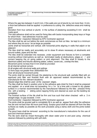 A work based on personal experience
for improving young engineers /
students knowledge
Engineering Construction Method Statements Revision No: Original Work by
P Eng Suraj Singh April 11, 2006 Page
114 of
Where the gap lies between 3 and 6 mm, if the walls are out of plumb by not more than 6 mm,
a thick bed adhesive shall be applied in preferance to cutting the defective areas and making
good
Deviation from true vertical or plumb in the surface of plastering exceeding 6 mm shall be
made good
Thin bed adhesive shall not be used for fixing tiles with backs incorporating deep keys or frogs
for which thick - bed adhesives must be used
Civil Contractor inspection followed by EPC Contractor approval
The tiles shall be set out before the work commences so that cut tiles be kept to a minimum
and where they do occur be as large as possible
Joints shall be horizontal and vertical, with horizontal joints aligning in walls that adjoin or be
adjacent
The tiles shall be neatly and accurately cut to close fit where necessary at abutments and
around outlets, pipes and the like
The tiles shall be extended into recesses, under equipment and fixtures to form a complete
covering without interruptions as well as terminated neatly at obstructions, edges or / and
corners keeping the on going pattern or joint alignment. The tiles shall fit closely to the
electrical outlets and fixtures allowing plates, collars, covers etc., overlap the tiles.
Movement joints not less than 6 mm shall be provided:
At all internal vertical corners
At all angles with structural walls and ceilings
To form bays not greater than 3000x4500 mm
Over all structural movement joints:
The joints shall be carried through the plastering to the structural wall, partially filled with an
approved joint filler and finished flush with an approved sealant recommended by the
manufacturer for the relevant situations.
Glazed edge tiles shall be used at the exposed edges.
The tiles shall be fixed in position prior to the adhesive gets dried for that it shall be prepared
and applied on a small area not exceeding 1m x 1m at a time with a trowel to dry plaster
surface in a manner recommended by the manufacturer followed by the tiles pressed firmly
into with a twisting / sliding action tapping firmly and cleaned as soon as the bedding be
completed.
The finished surface of the tile shall be firm and true such that when checked with a 3 m
straight edge, no gap exceeds 3 mm
Civil Contractor inspection followed by EPC Contractor approval
The joints shall be grouted well to completely fill in as well as appear flush after the adhesive
has set and not less than 48 hours post fixing. Surplus grout shall be cleaned off from the tiles
surfaces as neatly as possible as the work proceeds using a damp cloth and the joints tooled
smooth.
The grout haze shall be removed according to the manufacturer’s instructions for the use of
acid and chemical cleaners
The tile work shall be rinsed thoroughly with clean water prior to and post using chemical
cleaners followed by polishing with soft cloth.
Statements were written by Professional Eng Suraj Singh Project Manager as well as Senior Project Engineer. Most of these were approved by EPC Contractor & Company (no sketches
have been included with these for AUTO CAD ) References too have been eliminated from the statements for secrecy requirement of the contract These presents to be used only for
acedemical / knowledge exchange purpose. The works were executed for major oil companies. All these statements constitute management documents.
 