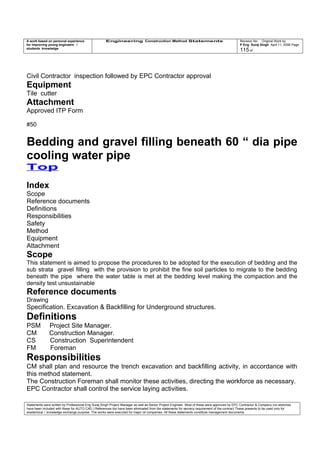 A work based on personal experience
for improving young engineers /
students knowledge
Engineering Construction Method Statements Revision No: Original Work by
P Eng Suraj Singh April 11, 2006 Page
115 of
Civil Contractor inspection followed by EPC Contractor approval
Equipment
Tile cutter
Attachment
Approved ITP Form
#50
Bedding and gravel filling beneath 60 “ dia pipe
cooling water pipe
Top
Index
Scope
Reference documents
Definitions
Responsibilities
Safety
Method
Equipment
Attachment
Scope
This statement is aimed to propose the procedures to be adopted for the execution of bedding and the
sub strata gravel filling with the provision to prohibit the fine soil particles to migrate to the bedding
beneath the pipe where the water table is met at the bedding level making the compaction and the
density test unsustainable
Reference documents
Drawing
Specification. Excavation & Backfilling for Underground structures.
Definitions
PSM Project Site Manager.
CM Construction Manager.
CS Construction Superintendent
FM Foreman
Responsibilities
CM shall plan and resource the trench excavation and backfilling activity, in accordance with
this method statement.
The Construction Foreman shall monitor these activities, directing the workforce as necessary.
EPC Contractor shall control the service laying activities.
Statements were written by Professional Eng Suraj Singh Project Manager as well as Senior Project Engineer. Most of these were approved by EPC Contractor & Company (no sketches
have been included with these for AUTO CAD ) References too have been eliminated from the statements for secrecy requirement of the contract These presents to be used only for
acedemical / knowledge exchange purpose. The works were executed for major oil companies. All these statements constitute management documents.
 