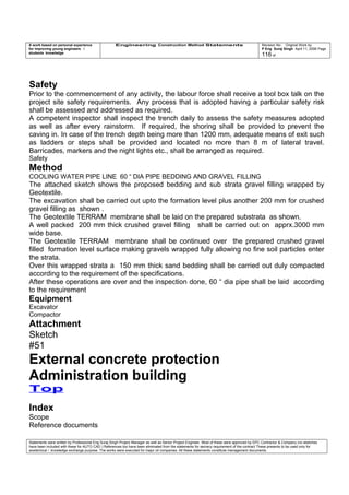 A work based on personal experience
for improving young engineers /
students knowledge
Engineering Construction Method Statements Revision No: Original Work by
P Eng Suraj Singh April 11, 2006 Page
116 of
Safety
Prior to the commencement of any activity, the labour force shall receive a tool box talk on the
project site safety requirements. Any process that is adopted having a particular safety risk
shall be assessed and addressed as required.
A competent inspector shall inspect the trench daily to assess the safety measures adopted
as well as after every rainstorm. If required, the shoring shall be provided to prevent the
caving in. In case of the trench depth being more than 1200 mm, adequate means of exit such
as ladders or steps shall be provided and located no more than 8 m of lateral travel.
Barricades, markers and the night lights etc., shall be arranged as required.
Safety
Method
COOLING WATER PIPE LINE 60 “ DIA PIPE BEDDING AND GRAVEL FILLING
The attached sketch shows the proposed bedding and sub strata gravel filling wrapped by
Geotextile.
The excavation shall be carried out upto the formation level plus another 200 mm for crushed
gravel filling as shown .
The Geotextile TERRAM membrane shall be laid on the prepared substrata as shown.
A well packed 200 mm thick crushed gravel filling shall be carried out on apprx.3000 mm
wide base.
The Geotextile TERRAM membrane shall be continued over the prepared crushed gravel
filled formation level surface making gravels wrapped fully allowing no fine soil particles enter
the strata.
Over this wrapped strata a 150 mm thick sand bedding shall be carried out duly compacted
according to the requirement of the specifications.
After these operations are over and the inspection done, 60 “ dia pipe shall be laid according
to the requirement
Equipment
Excavator
Compactor
Attachment
Sketch
#51
External concrete protection
Administration building
Top
Index
Scope
Reference documents
Statements were written by Professional Eng Suraj Singh Project Manager as well as Senior Project Engineer. Most of these were approved by EPC Contractor & Company (no sketches
have been included with these for AUTO CAD ) References too have been eliminated from the statements for secrecy requirement of the contract These presents to be used only for
acedemical / knowledge exchange purpose. The works were executed for major oil companies. All these statements constitute management documents.
 