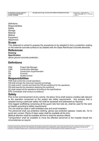 A work based on personal experience
for improving young engineers /
students knowledge
Engineering Construction Method Statements Revision No: Original Work by
P Eng Suraj Singh April 11, 2006 Page
117 of
Definitions
Responsibilities
Safety
Storage
Material
Method
Equipment
Attachment
Scope
This statement is aimed to propose the procedures to be adopted to form a protection coating
on the external concrete surface to be cladded with the Glass Reinforced Concrete elements.
References
Drawing
Specification
above ground concrete protection.
Definitions
PSM Project Site Manager
CSM Construction Manager
CS Construction Superintendent
FM Foreman
QC Quality Control
Responsibilities
PSM shall control the overall operations
CM shall arrange the resources required accordingly
CS shall control, monitor and direct the FM and workforce for the operations
FM shall execute the operations deploying the workforce
QC shall inspect all the operations according to the specifications
EPC Contractor shall conduct surveillance
Safety
Prior to the commencement of any activity, the labour force shall receive a toolbox talk relevant
to the operation concerned on the project site safety requirements. Any process that is
adopted having a particular safety risk shall be assessed and addressed as required.
Only tagged scaffolding comprising all the guard rails foot rails etc.,shall be used for the work
at heights according to safety requirements.
The use shall be made in well-ventilated area and avoid inhalation.
The personnel shall use protective clothing, gloves eye protection glasses, masks etc., for to
avoid skin contact. Plenty of clean water shall be available all the time.
Medical attention shall be available all time to treat the adverse effects.
Transportation shall be available to move the effected personnel to the hospital should the
circumstances so require.
Statements were written by Professional Eng Suraj Singh Project Manager as well as Senior Project Engineer. Most of these were approved by EPC Contractor & Company (no sketches
have been included with these for AUTO CAD ) References too have been eliminated from the statements for secrecy requirement of the contract These presents to be used only for
acedemical / knowledge exchange purpose. The works were executed for major oil companies. All these statements constitute management documents.
 