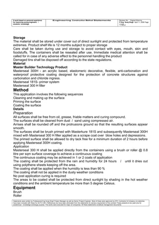 A work based on personal experience
for improving young engineers /
students knowledge
Engineering Construction Method Statements Revision No: Original Work by
P Eng Suraj Singh April 11, 2006 Page
118 of
Storage
The material shall be stored under cover out of direct sunlight and protected from temperature
extremes. Product shelf life is 12 months subject to proper storage
Care shall be taken during use and storage to avoid contact with eyes, mouth, skin and
foodstuffs. The containers shall be resealed after use. Immediate medical attention shall be
called for in case of any adverse effect to the personnel handling the product
Damaged tins shall be disposed off according to the state regulations.
Material
Master Builder Technology Product
Masterseal 300H - an acrylic based, elastomeric decorative, flexible, anti-carbonation and
waterproof protective coating designed for the protection of concrete structures against
carbonation and chloride ingress.
Masterseal 181S- primer system
Masterseal 300 H filler
Method
This application involves the following sequences
Cleaning and making up the surface
Priming the surface
Coating the surface
Details
Preparation
All surfaces shall be free from oil, grease, friable matters and curing compound.
The surfaces shall be cleaned from dust / sand using compressed air.
Arrises shall be rounded off and the protrusions ground so that the resulting surfaces appear
smooth.
The surfaces shall be brush primed with Masterkure 181S and subsequently Masterseal 300H
mixed with Masterseal 300 H filler applied as a scrape coat over blow holes and depressions.
The primed surface shall be allowed to dry tack free for a minimum duration of 2 hours before
applying Masterseal 300H coating.
Application
Masterseal 300 H shall be applied directly from the containers using a brush or roller @ 0.8
litre per sqm surface coverage to achieve a continuous coating
The continuous coating may be achieved in 1 or 2 coats of application
The coating shall be protected from the rain and humidity for 24 hours / until it dries out
using polythene sheets keeping off the area.
The coating shall be applied when the humidity is less than 90 %
The coating shall not be applied in the dusty weather conditions
No post application curing is required
The areas to be coated shall be protected from direct sunlight by shading in the hot weather
conditions and the ambient temperature be more than 5 degree Celsius.
Equipment
Brush
Roller
Statements were written by Professional Eng Suraj Singh Project Manager as well as Senior Project Engineer. Most of these were approved by EPC Contractor & Company (no sketches
have been included with these for AUTO CAD ) References too have been eliminated from the statements for secrecy requirement of the contract These presents to be used only for
acedemical / knowledge exchange purpose. The works were executed for major oil companies. All these statements constitute management documents.
 