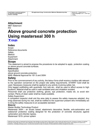 A work based on personal experience
for improving young engineers /
students knowledge
Engineering Construction Method Statements Revision No: Original Work by
P Eng Suraj Singh April 11, 2006 Page
119 of
Attachment
MBT Statement
#52
Above ground concrete protection
Using masterseal 300 h
Top
Index
Scope
Reference documents
Safety
Method
Equipment
Attachment
Scope
This statement is aimed to propose the procedures to be adopted to apply protection coating
on above ground concrete surfaces.
References
Specification
above ground concrete protection.
MAR -Material Approval for 181 S and 300H
Safety
Prior to the commencement of any activity, the labour force shall receive a toolbox talk relevant
to the operation concerned on the project site safety requirements. STARRT Card shall be
used. Necessary measures shall be applied to any activity involving safety risk.
Only tagged scaffolding with guardrails, foot rails etc., shall be used to afford access to high
locations. Material shall be used in well-ventilated area and inhalation avoided.
Personnel shall use protective clothing, gloves, eye protection, masks etc .to avoid skin
contact. Plenty of clean water shall be made available.
Safety Supervision
A competent inspector shall visit the area daily to assess the safety measures adopted. Any
snag observed during his visit, shall be notified to the supervisor present who immediately act
to bring the safety measures to an acceptable standard
Material
Master Builder Technology Product
Masterseal 300H - an acrylic based, elastomeric decorative, flexible, anti-carbonation and
waterproof protective coating designed for the protection of concrete structures against
carbonation and chloride ingress.
Masterseal 181S- primer system
Statements were written by Professional Eng Suraj Singh Project Manager as well as Senior Project Engineer. Most of these were approved by EPC Contractor & Company (no sketches
have been included with these for AUTO CAD ) References too have been eliminated from the statements for secrecy requirement of the contract These presents to be used only for
acedemical / knowledge exchange purpose. The works were executed for major oil companies. All these statements constitute management documents.
 