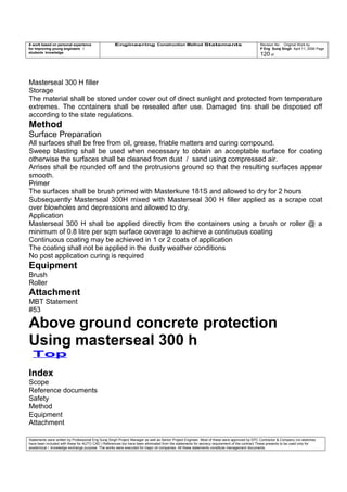 A work based on personal experience
for improving young engineers /
students knowledge
Engineering Construction Method Statements Revision No: Original Work by
P Eng Suraj Singh April 11, 2006 Page
120 of
Masterseal 300 H filler
Storage
The material shall be stored under cover out of direct sunlight and protected from temperature
extremes. The containers shall be resealed after use. Damaged tins shall be disposed off
according to the state regulations.
Method
Surface Preparation
All surfaces shall be free from oil, grease, friable matters and curing compound.
Sweep blasting shall be used when necessary to obtain an acceptable surface for coating
otherwise the surfaces shall be cleaned from dust / sand using compressed air.
Arrises shall be rounded off and the protrusions ground so that the resulting surfaces appear
smooth.
Primer
The surfaces shall be brush primed with Masterkure 181S and allowed to dry for 2 hours
Subsequently Masterseal 300H mixed with Masterseal 300 H filler applied as a scrape coat
over blowholes and depressions and allowed to dry.
Application
Masterseal 300 H shall be applied directly from the containers using a brush or roller @ a
minimum of 0.8 litre per sqm surface coverage to achieve a continuous coating
Continuous coating may be achieved in 1 or 2 coats of application
The coating shall not be applied in the dusty weather conditions
No post application curing is required
Equipment
Brush
Roller
Attachment
MBT Statement
#53
Above ground concrete protection
Using masterseal 300 h
Top
Index
Scope
Reference documents
Safety
Method
Equipment
Attachment
Statements were written by Professional Eng Suraj Singh Project Manager as well as Senior Project Engineer. Most of these were approved by EPC Contractor & Company (no sketches
have been included with these for AUTO CAD ) References too have been eliminated from the statements for secrecy requirement of the contract These presents to be used only for
acedemical / knowledge exchange purpose. The works were executed for major oil companies. All these statements constitute management documents.
 