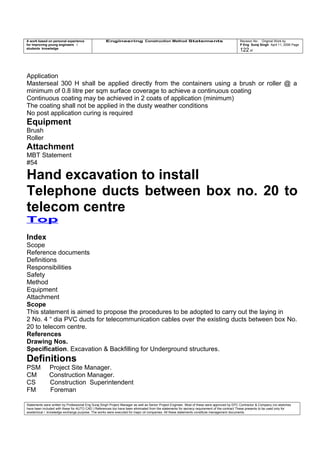 A work based on personal experience
for improving young engineers /
students knowledge
Engineering Construction Method Statements Revision No: Original Work by
P Eng Suraj Singh April 11, 2006 Page
122 of
Application
Masterseal 300 H shall be applied directly from the containers using a brush or roller @ a
minimum of 0.8 litre per sqm surface coverage to achieve a continuous coating
Continuous coating may be achieved in 2 coats of application (minimum)
The coating shall not be applied in the dusty weather conditions
No post application curing is required
Equipment
Brush
Roller
Attachment
MBT Statement
#54
Hand excavation to install
Telephone ducts between box no. 20 to
telecom centre
Top
Index
Scope
Reference documents
Definitions
Responsibilities
Safety
Method
Equipment
Attachment
Scope
This statement is aimed to propose the procedures to be adopted to carry out the laying in
2 No. 4 “ dia PVC ducts for telecommunication cables over the existing ducts between box No.
20 to telecom centre.
References
Drawing Nos.
Specification. Excavation & Backfilling for Underground structures.
Definitions
PSM Project Site Manager.
CM Construction Manager.
CS Construction Superintendent
FM Foreman
Statements were written by Professional Eng Suraj Singh Project Manager as well as Senior Project Engineer. Most of these were approved by EPC Contractor & Company (no sketches
have been included with these for AUTO CAD ) References too have been eliminated from the statements for secrecy requirement of the contract These presents to be used only for
acedemical / knowledge exchange purpose. The works were executed for major oil companies. All these statements constitute management documents.
 