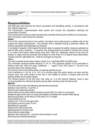 A work based on personal experience
for improving young engineers /
students knowledge
Engineering Construction Method Statements Revision No: Original Work by
P Eng Suraj Singh April 11, 2006 Page
123 of
Responsibilities
CM shall plan and resource the trench excavation and backfilling activity, in accordance with
this method statement.
The Construction superintendent shall control and monitor the operations directing the
construction Foreman
The Construction Foreman shall execute these activities directing the workforce as necessary.
EPC Contractor shall control the activities.
Safety
Prior to the commencement of any activity, the labour force shall receive a toolbox talk on the
project site safety requirements. Any process that is adopted having a particular safety risk
shall be assessed and addressed as required.
A competent inspector shall inspect the trench daily to assess the safety measures adopted as
well as after every rainstorm. If required, the shoring shall be provided to prevent the caving
in. In case of the trench depth being more than 1200 mm, adequate means of exit such as
ladders or steps shall be provided and located no more than 8 m of lateral travel. Barricades,
markers and the night-lights etc., shall be arranged as required.
Status
The site is located at the police station where 2 no. manholes MH2 and MH3 exist
The manholes centre-to-centre distance is 141 m. The proposed section to be excavated is
500mm wide and 1000 mm deep. Additional / spare 2 nos. PVC ducts 4 “ dia are to be
provided above the existing ducts
The access road to the police station is wearing asphalt course
From manhole no. 3 to no. 2 i.e. 141 m is running under the police station car park and the
access road. The main portion of the line in the middle as shown is access road and the
parking facility for the police station
The internal portion of the line from man hole no. 2 to the internal Telecom Vault is also
running beneath the interlocking blocks paving after crossing under the fence wall
Method
The work shall involve the following operational procedures.
Between man hole No. 3 and No. 2.
Remove the interlocking blocks
Road cutting at the police station entrance across 500 mm wide or as required
Bridge the gap at the road cut using steel plates to facilitate the smooth traffic plying
Manual excavation of the trench in the entire 141 m length
Sand bedding 75 mm
Install 2 nos. 100 mm dia pipe ducts
Sand filling over the ducts 75 mm
Backfilling as specified
Refixing the interlocking tiles
Making good the access road
Removing the steel plates
Between the manhole No. 2 and the internal telecom vault
Removing the interlocking blocks
Statements were written by Professional Eng Suraj Singh Project Manager as well as Senior Project Engineer. Most of these were approved by EPC Contractor & Company (no sketches
have been included with these for AUTO CAD ) References too have been eliminated from the statements for secrecy requirement of the contract These presents to be used only for
acedemical / knowledge exchange purpose. The works were executed for major oil companies. All these statements constitute management documents.
 