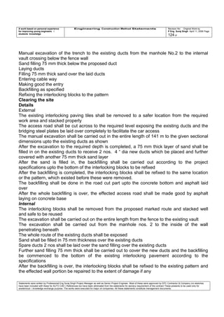 A work based on personal experience
for improving young engineers /
students knowledge
Engineering Construction Method Statements Revision No: Original Work by
P Eng Suraj Singh April 11, 2006 Page
124 of
Manual excavation of the trench to the existing ducts from the manhole No.2 to the internal
vault crossing below the fence wall
Sand filling 75 mm thick below the proposed duct
Laying ducts
Filling 75 mm thick sand over the laid ducts
Entering cable way
Making good the entry
Backfilling as specified
Refixing the interlocking blocks to the pattern
Clearing the site
Details
External
The existing interlocking paving tiles shall be removed to a safer location from the required
work area and stacked properly
The access road shall be cut across to the required level exposing the existing ducts and the
bridging steel plates be laid over completely to facilitate the car access
The manual excavation shall be carried out in the entire length of 141 m to the given sectional
dimensions upto the existing ducts as shown
After the excavation to the required depth is completed, a 75 mm thick layer of sand shall be
filled in on the existing ducts to receive 2 nos. 4 “ dia new ducts which be placed and further
covered with another 75 mm thick sand layer
After the sand is filled in, the backfilling shall be carried out according to the project
specifications upto the bottom of the interlocking blocks to be refixed
After the backfilling is completed, the interlocking blocks shall be refixed to the same location
or the pattern, which existed before these were removed.
The backfilling shall be done in the road cut part upto the concrete bottom and asphalt laid
over
After the whole backfilling is over, the effected access road shall be made good by asphalt
laying on concrete base
Internal
The interlocking blocks shall be removed from the proposed marked route and stacked well
and safe to be reused
The excavation shall be carried out on the entire length from the fence to the existing vault
The excavation shall be carried out from the manhole nos. 2 to the inside of the wall
penetrating beneath
The whole route of the existing ducts shall be exposed
Sand shall be filled in 75 mm thickness over the existing ducts
Spare ducts 2 nos shall be laid over the sand filling over the existing ducts
Further sand filling 75 mm thick shall be carried out to cover the new ducts and the backfilling
be commenced to the bottom of the existing interlocking pavement according to the
specifications
After the backfilling is over, the interlocking blocks shall be refixed to the existing pattern and
the effected wall portion be repaired to the extent of damage if any
Statements were written by Professional Eng Suraj Singh Project Manager as well as Senior Project Engineer. Most of these were approved by EPC Contractor & Company (no sketches
have been included with these for AUTO CAD ) References too have been eliminated from the statements for secrecy requirement of the contract These presents to be used only for
acedemical / knowledge exchange purpose. The works were executed for major oil companies. All these statements constitute management documents.
 