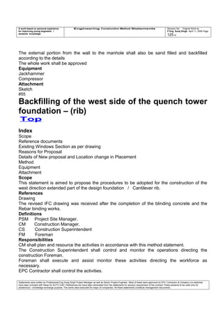 A work based on personal experience
for improving young engineers /
students knowledge
Engineering Construction Method Statements Revision No: Original Work by
P Eng Suraj Singh April 11, 2006 Page
125 of
The external portion from the wall to the manhole shall also be sand filled and backfilled
according to the details
The whole work shall be approved
Equipment
Jackhammer
Compressor
Attachment
Sketch
#55
Backfilling of the west side of the quench tower
foundation – (rib)
Top
Index
Scope
Reference documents
Existing Windows Section as per drawing
Reasons for Proposal
Details of New proposal and Location change in Placement
Method
Equipment
Attachment
Scope
This statement is aimed to propose the procedures to be adopted for the construction of the
west direction extended part of the design foundation / Cantilever rib.
References
Drawing
The revised IFC drawing was received after the completion of the blinding concrete and the
Rebar binding works.
Definitions
PSM Project Site Manager.
CM Construction Manager.
CS Construction Superintendent
FM Foreman
Responsibilities
CM shall plan and resource the activities in accordance with this method statement.
The Construction Superintendent shall control and monitor the operations directing the
construction Foreman.
Foreman shall execute and assist monitor these activities directing the workforce as
necessary.
EPC Contractor shall control the activities.
Statements were written by Professional Eng Suraj Singh Project Manager as well as Senior Project Engineer. Most of these were approved by EPC Contractor & Company (no sketches
have been included with these for AUTO CAD ) References too have been eliminated from the statements for secrecy requirement of the contract These presents to be used only for
acedemical / knowledge exchange purpose. The works were executed for major oil companies. All these statements constitute management documents.
 