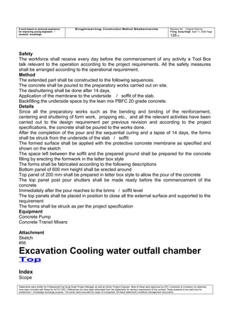 A work based on personal experience
for improving young engineers /
students knowledge
Engineering Construction Method Statements Revision No: Original Work by
P Eng Suraj Singh April 11, 2006 Page
126 of
Safety
The workforce shall receive every day before the commencement of any activity a Tool Box
talk relevant to the operation according to the project requirements. All the safety measures
shall be arranged according to the operational requirement.
Method
The extended part shall be constructed to the following sequences.
The concrete shall be poured to the preparatory works carried out on site.
The deshuttering shall be done after 14 days.
Application of the membrane to the underside / soffit of the slab.
Backfilling the underside space by the lean mix PBFC 20 grade concrete.
Details
Since all the preparatory works such as the bending and binding of the reinforcement,
centering and shuttering of form work, propping etc., and all the relevant activities have been
carried out to the design requirement per previous revision and according to the project
specifications, the concrete shall be poured to the works done.
After the completion of the pour and the sequential curing and a lapse of 14 days, the forms
shall be struck from the underside of the slab / soffit
The formed surface shall be applied with the protective concrete membrane as specified and
shown on the sketch
The space left between the soffit and the prepared ground shall be prepared for the concrete
filling by erecting the formwork in the letter box style
The forms shall be fabricated according to the following descriptions
Bottom panel of 600 mm height shall be erected around
Top panel of 200 mm shall be prepared in letter box style to allow the pour of the concrete
The top panel post pour shutters shall be made ready before the commencement of the
concrete
Immediately after the pour reaches to the brims / soffit level
The top panels shall be placed in position to close all the external surface and supported to the
requirement
The forms shall be struck as per the project specification
Equipment
Concrete Pump
Concrete Transit Mixers
Attachment
Sketch
#56
Excavation Cooling water outfall chamber
Top
Index
Scope
Statements were written by Professional Eng Suraj Singh Project Manager as well as Senior Project Engineer. Most of these were approved by EPC Contractor & Company (no sketches
have been included with these for AUTO CAD ) References too have been eliminated from the statements for secrecy requirement of the contract These presents to be used only for
acedemical / knowledge exchange purpose. The works were executed for major oil companies. All these statements constitute management documents.
 