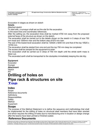 A work based on personal experience
for improving young engineers /
students knowledge
Engineering Construction Method Statements Revision No: Original Work by
P Eng Suraj Singh April 11, 2006 Page
128 of
Excavation in stages as shown on sketch
Details
Attached sketch
To start with, a surveyor shall set out the site for the excavation
to the exact lines and coordinates references.
After the setting out, the excavation lines shall be marked 4750 mm away from the proposed
external faces of the structure as shown on the sketch.
The excavation shall be carried out to the details shown on the sketch in 5 steps of size 750
mm tread and 1500mm riser and the bottom step of 675 mm riser.
The size of the lowest level excavation shall be 120025 x 9200 mm and that of the top 19525 x
16700 mm.
The excavation shall be started from one end and the top 750 mm deep be completed
The access shall be ramped for the equipment to enter.
The excavation shall be carried out in strips of 750 mm depth until the whole earth mass is
taken out.
The excavated earth shall be transported to the stockpiles immediately keeping the site tidy.
Equipment
Excavator
Dumper
Attachment
Sketch
#57
Drilling of holes on
Pipe rack & structures on site
Top
Index
Scope
Reference documents
Definitions
Responsibilities
Safety
Method
Equipment
Scope
The purpose of this Method Statement is to define the sequence and methodology that shall
be implemented for the drilling of holes on structural steel members that have been erected
and which requires the drilling of holes due to manufacturing error in location or design change
after the beams have been primed or finished coated.
Reference Documents
Statements were written by Professional Eng Suraj Singh Project Manager as well as Senior Project Engineer. Most of these were approved by EPC Contractor & Company (no sketches
have been included with these for AUTO CAD ) References too have been eliminated from the statements for secrecy requirement of the contract These presents to be used only for
acedemical / knowledge exchange purpose. The works were executed for major oil companies. All these statements constitute management documents.
 