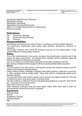 A work based on personal experience
for improving young engineers /
students knowledge
Engineering Construction Method Statements Revision No: Original Work by
P Eng Suraj Singh April 11, 2006 Page
129 of
Specification Steel Structure Fabrication
Specification Painting
Specification Galvanizing
Specification Structural Steel Erection
ANSI A 10.13 Safety Requirements for Steel Erection
Relevant Drawings
Definitions
CM Construction Manager.
CS Construction Superintendent
FM Foreman
Responsibilities
CM shall plan and resource the drilling of holes, in accordance with this method statement.
The Construction Supertindent shall monitor these activities, directing the workforce as
necessary.
The Erection Foreman shall control the workforce ensuring the full implementation of this
method statement including safety measures.
Safety
Prior to the commencement of any activity, the labour force shall receive a tool box talk on the
project site safety requirements. Any process that is adopted having a particular safety risk
shall be assessed and addressed as required.
The use of cranes or man lifts shall be assessed and all safety regulations enforced.
Men working at heights shall be equipped with the required personal safety equipment.
Method
The new location of the hole centres on the specific member item shall be marked as per the
details on the drawing or drawing revision.
Using a drilling machine, preferably a magnetic base drilling machine, a pilot hole of size 8mm
or 10mm diameter shall be initially drilled. These holes shall be subsequently drilled to the
specified diameter.
The area around the holes shall be cleaned, burrs removed and edges rounded off. This shall
be effected by either using emery paper or grinding wheel.
The bare surfaces is made dust free and cold galvanizing applied as a coat with ‘Jotun Barrier
86” , a two pack zinc-rich epoxy primer .
Allow about 4 Hours for drying.
Make necessary touch-ups using the same grade, colour which were used to paint the
structure-prime coat and the top coat if necessary.
Equipment
Drilling machine
Man lift
Scaffolding if required
Grinding machine
#58
Statements were written by Professional Eng Suraj Singh Project Manager as well as Senior Project Engineer. Most of these were approved by EPC Contractor & Company (no sketches
have been included with these for AUTO CAD ) References too have been eliminated from the statements for secrecy requirement of the contract These presents to be used only for
acedemical / knowledge exchange purpose. The works were executed for major oil companies. All these statements constitute management documents.
 