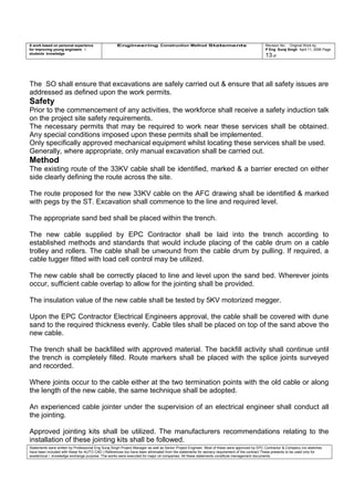 A work based on personal experience
for improving young engineers /
students knowledge
Engineering Construction Method Statements Revision No: Original Work by
P Eng Suraj Singh April 11, 2006 Page
13 of
The SO shall ensure that excavations are safely carried out & ensure that all safety issues are
addressed as defined upon the work permits.
Safety
Prior to the commencement of any activities, the workforce shall receive a safety induction talk
on the project site safety requirements.
The necessary permits that may be required to work near these services shall be obtained.
Any special conditions imposed upon these permits shall be implemented.
Only specifically approved mechanical equipment whilst locating these services shall be used.
Generally, where appropriate, only manual excavation shall be carried out.
Method
The existing route of the 33KV cable shall be identified, marked & a barrier erected on either
side clearly defining the route across the site.
The route proposed for the new 33KV cable on the AFC drawing shall be identified & marked
with pegs by the ST. Excavation shall commence to the line and required level.
The appropriate sand bed shall be placed within the trench.
The new cable supplied by EPC Contractor shall be laid into the trench according to
established methods and standards that would include placing of the cable drum on a cable
trolley and rollers. The cable shall be unwound from the cable drum by pulling. If required, a
cable tugger fitted with load cell control may be utilized.
The new cable shall be correctly placed to line and level upon the sand bed. Wherever joints
occur, sufficient cable overlap to allow for the jointing shall be provided.
The insulation value of the new cable shall be tested by 5KV motorized megger.
Upon the EPC Contractor Electrical Engineers approval, the cable shall be covered with dune
sand to the required thickness evenly. Cable tiles shall be placed on top of the sand above the
new cable.
The trench shall be backfilled with approved material. The backfill activity shall continue until
the trench is completely filled. Route markers shall be placed with the splice joints surveyed
and recorded.
Where joints occur to the cable either at the two termination points with the old cable or along
the length of the new cable, the same technique shall be adopted.
An experienced cable jointer under the supervision of an electrical engineer shall conduct all
the jointing.
Approved jointing kits shall be utilized. The manufacturers recommendations relating to the
installation of these jointing kits shall be followed.
Statements were written by Professional Eng Suraj Singh Project Manager as well as Senior Project Engineer. Most of these were approved by EPC Contractor & Company (no sketches
have been included with these for AUTO CAD ) References too have been eliminated from the statements for secrecy requirement of the contract These presents to be used only for
acedemical / knowledge exchange purpose. The works were executed for major oil companies. All these statements constitute management documents.
 