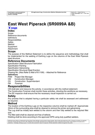 A work based on personal experience
for improving young engineers /
students knowledge
Engineering Construction Method Statements Revision No: Original Work by
P Eng Suraj Singh April 11, 2006 Page
132 of
East West Piperack (SR0099A &B)
Top
Index
Scope
Reference documents
Definitions
Responsibilities
Safety
Method
Equipment
Attachment
Scope
The purpose of this Method Statement is to define the sequence and methodology that shall
be implemented for the welding of Earthing Lugs on the columns of the East West Piperack
steel structure.
Reference Documents
Specification Steel Structure Fabrication
Specification Painting
Specification Galvanizing
Specification Structural Steel Erection
Drawing No. (Also Refer E-Mail of 61199) - Attached for Reference
Definitions
PSM Project Site Manager
CM Construction Manager.
CS Construction Superintendent
FM Foreman
Responsibilities
CM shall plan and resource this activity, in accordance with this method statement.
The Construction Foreman shall monitor these activities, directing the workforce as necessary.
The QC inspector shall ensure that the necessary visual inspection is carried out.
Safety
Any process that is adopted having a particular safety risk shall be assessed and addressed
as required.
Method
The location of the Earthing Lugs on the respective columns shall be marked off. Approximate
30mm of the surrounding area shall be cleaned to remove the primer and galvanising.
The Lug shall be initially tack welded to the column and then fully welded to the required fillet
size.
The fillet weld shall be cleaned and free of defects.
Welding shall be done according to the approved WPS using duly qualified welders.
Statements were written by Professional Eng Suraj Singh Project Manager as well as Senior Project Engineer. Most of these were approved by EPC Contractor & Company (no sketches
have been included with these for AUTO CAD ) References too have been eliminated from the statements for secrecy requirement of the contract These presents to be used only for
acedemical / knowledge exchange purpose. The works were executed for major oil companies. All these statements constitute management documents.
 