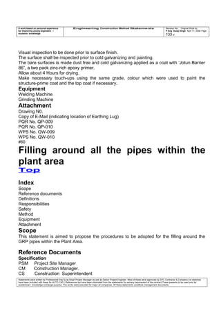 A work based on personal experience
for improving young engineers /
students knowledge
Engineering Construction Method Statements Revision No: Original Work by
P Eng Suraj Singh April 11, 2006 Page
133 of
Visual inspection to be done prior to surface finish.
The surface shall be inspected prior to cold galvanizing and painting.
The bare surfaces is made dust free and cold galvanizing applied as a coat with ‘Jotun Barrier
86”, a two pack zinc-rich epoxy primer.
Allow about 4 Hours for drying.
Make necessary touch-ups using the same grade, colour which were used to paint the
structure-prime coat and the top coat if necessary.
Equipment
Welding Machine
Grinding Machine
Attachment
Drawing N0.
Copy of E-Mail (indicating location of Earthing Lug)
PQR No. QP-009
PQR No. QP-010
WPS No. QW-009
WPS No. QW-010
#60
Filling around all the pipes within the
plant area
Top
Index
Scope
Reference documents
Definitions
Responsibilities
Safety
Method
Equipment
Attachment
Scope
This statement is aimed to propose the procedures to be adopted for the filling around the
GRP pipes within the Plant Area.
Reference Documents
Specification
PSM Project Site Manager
CM Construction Manager.
CS Construction Superintendent
Statements were written by Professional Eng Suraj Singh Project Manager as well as Senior Project Engineer. Most of these were approved by EPC Contractor & Company (no sketches
have been included with these for AUTO CAD ) References too have been eliminated from the statements for secrecy requirement of the contract These presents to be used only for
acedemical / knowledge exchange purpose. The works were executed for major oil companies. All these statements constitute management documents.
 