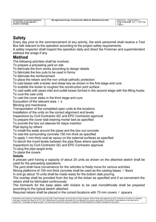 A work based on personal experience
for improving young engineers /
students knowledge
Engineering Construction Method Statements Revision No: Original Work by
P Eng Suraj Singh April 11, 2006 Page
136 of
Safety
Every day prior to the commencement of any activity, the work personnel shall receive a Tool
Box talk relevant to the operation according to the project safety requirements.
A safety inspector shall inspect the operation daily and direct the Foreman and superintendent
address the snags if any
Method
The following activities shall be involved:
To prepare a precasting yard on site
To fabricate the form works according to design details
To fabricate the box outs to be used in forms
To fabricate the reinforcement
To place the rebars and the non critical cathodic protection
To cast bases with a kicker and shear key as shown in the first stage and cure
To scabble the kicker to roughen the construction joint surface
To cast walls with pipes inlet and outlet boxes formed in the second stage with the lifting hooks
To cure the cast units
To cast the cover slabs in the third stage and cure
Excavation of the relevant area / s
Blinding and membrane
Transportation of the completed open units to the locations
Installation of the units on the correct alignment and levels
Inspections by Civil Contractor QC and EPC Contractor approval
To prepare the cover slab bearing mortar bed as specified
To provide the box out sleeves for steps insertion
Pipe laying by others
To install the seals around the pipes and the box out concrete
To cast the surrounding concrete 150 mm thick as specified
To apply 1 mm thick coal tar epoxy on the external surfaces as specified
To bench the invert levels between the pipe flows where specified
Inspections by Civil Contractor QC and EPC Contractor approval
To plug the pipe spigot ends
To place the covers
Details
A precast yard having a capacity of about 20 units as shown on the attached sketch shall be
used for the precasting operations
The yard shall have convenience for the vehicles to freely move for various activities
Strong platforms of 100 mm thick concrete shall be used as the casting bases / floors
In one go about 10 units shall be made ready for the bottom slab pouring
The overlap shall be provided from the top of the kicker as specified and if so convenient the
rebars shall be fabricated continuously
The formwork for the base slabs with kickers to be cast monolithically shall be prepared
according to the typical sketch attached
Required rebars shall be placed in the correct locations with 75 mm covers / spacers
Statements were written by Professional Eng Suraj Singh Project Manager as well as Senior Project Engineer. Most of these were approved by EPC Contractor & Company (no sketches
have been included with these for AUTO CAD ) References too have been eliminated from the statements for secrecy requirement of the contract These presents to be used only for
acedemical / knowledge exchange purpose. The works were executed for major oil companies. All these statements constitute management documents.
 
