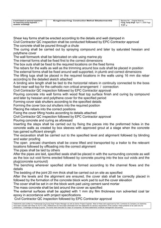 A work based on personal experience
for improving young engineers /
students knowledge
Engineering Construction Method Statements Revision No: Original Work by
P Eng Suraj Singh April 11, 2006 Page
137 of
Shear key forms shall be erected according to the details and well clamped in
Civil Contractor QC inspection shall be conducted followed by EPC Contractor approval
The concrete shall be poured through a chute
The curing shall be carried out by spraying compound and later by saturated hessian and
polythene cover
The wall formwork shall be fabricated on site using marine ply
The internal forms shall be fixed first to the correct dimensions
The box outs shall be fixed to the required locations on the fixed forms
The rebars for the walls as well as the trimming around box outs shall be placed in position
The external forms shall be fixed around well supported, in plumb and correct dimensions
The lifting lugs shall be placed in the required locations in the walls using 16 mm dia rebar
according to the detailed sketch attached
A binding wire length shall be tied to the horizontal rebars in continuity connected to the boss
fixed near wall top for the cathodic non critical arrangement / connection
Civil Contractor QC inspection followed by EPC Contractor approval
Pouring concrete into wall forms with wood float top surface finish and curing by compound
and later by hessian and polythene cover for the specified period
Forming cover slab shutters according to the specified details
Forming the cover box out shutters into the required position
Placing the rebars into the correct positions
Fixing the cover lifting hooks according to details attached
Civil Contractor QC inspection followed by EPC Contractor approval
Pouring concrete and curing as aforesaid
Inserting the steps shall be carried out by fixing the pieces into the preformed holes in the
concrete walls as created by box sleeves with approved grout at a stage when the concrete
has gained sufficient strength
The excavation shall be carried out to the specified level and alignment followed by blinding
and water proofing
The open precast chambers shall be crane lifted and transported by a trailor to the relevant
locations followed by offloading into the correct alignment
The pipes shall be laid by others
After the pipes are laid, specified seals shall be placed in with the surrounding concrete as well
as the box out void forms erected followed by concrete pouring into the box out voids and the
plug(concrete surround)
The benching wherever specified shall be formed according to the channel flows and the
details
The bedding of the joint 20 mm thick shall be carried out on site as specified
After the levels and the alignment are ensured, the cover slab shall be correctly placed in
followed by the formation of the concrete block work pad to suit the cover elevation
The cover shall be set in on the block work pad using cement sand mortar
The mass concrete shall be laid around the cover as specified
The external surfaces shall be applied with 1 mm dry film thickness non solvented coal tar
epoxy in accordance with project specifications
Civil Contractor QC inspection followed by EPC Contractor approval
Statements were written by Professional Eng Suraj Singh Project Manager as well as Senior Project Engineer. Most of these were approved by EPC Contractor & Company (no sketches
have been included with these for AUTO CAD ) References too have been eliminated from the statements for secrecy requirement of the contract These presents to be used only for
acedemical / knowledge exchange purpose. The works were executed for major oil companies. All these statements constitute management documents.
 