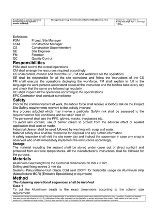 A work based on personal experience
for improving young engineers /
students knowledge
Engineering Construction Method Statements Revision No: Original Work by
P Eng Suraj Singh April 11, 2006 Page
139 of
Definitions
PSM Project Site Manager
CSM Construction Manager
CS Construction Superintendent
SE Site Engineer
FM Foreman
QC Quality Control
Responsibilities
PSM shall control the overall operations
CM shall arrange the resources required accordingly
CS shall control, monitor and direct the SE, FM and workforce for the operations
SE shall be responsible for all the site operations and follow the instructions of the CS
FM shall execute the operations deploying the workforce. FM shall explain in full in the
language the work persons understand about all the instruction and the toolbox talks every day
and check that the same are followed up regularly
QC shall inspect all the operations according to the specifications
EPC Contractor shall conduct surveillance
Safety
Prior to the commencement of work, the labour force shall receive a toolbox talk on the Project
Site Safety requirements relevant to the activity involved
Any process adopted which may involve a particular Safety risk shall be assessed to the
requirement for Site conditions and be taken care of.
The personnel shall use the PPE, gloves, masks, eyeglasses etc.
To avoid skin contact, use of barrier cream to protect from the adverse effect of sealant
application shall also be made.
Industrial cleaner shall be used followed by washing with soap and water.
Material safety data shall be referred to for disposal and any further information.
A safety inspector shall visit the site every day and instruct the supervisor in case any snag is
observed who shall immediately implement the instructions accordingly.
Storage
The material including the sealant shall be stored under cover out of direct sunlight and
protected from extreme temperatures. All the manufacturer’s instructions shall be followed for
the purpose.
Materials
Aluminium Bead lengths to the Sectional dimensions 30 mm x 2 mm
Drilling and fixing screws 3 mm dia
Sealant- Polyurethane-Gun Grade Cold seal 200PF for horizontal usage on Aluminium strip
(Manufacturer BCR) (Emirates Specialities) or equivalent
Method
The following operational sequences shall be involved
Case 1
To cut the Aluminium beads to the exact dimensions according to the column size
requirement.
Statements were written by Professional Eng Suraj Singh Project Manager as well as Senior Project Engineer. Most of these were approved by EPC Contractor & Company (no sketches
have been included with these for AUTO CAD ) References too have been eliminated from the statements for secrecy requirement of the contract These presents to be used only for
acedemical / knowledge exchange purpose. The works were executed for major oil companies. All these statements constitute management documents.
 