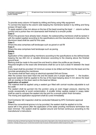 A work based on personal experience
for improving young engineers /
students knowledge
Engineering Construction Method Statements Revision No: Original Work by
P Eng Suraj Singh April 11, 2006 Page
140 of
To provide every column 4 # beads by drilling and fixing using Hilty equipment
To connect the bead to the column side keeping the membrane tacked in by drilling and fixing
screws 3 # each side
To apply sealant a few mm above on the top of the bead covering the bead / column surface
junction and a portion few mm downwards well finished to a smooth profile
Case 2
Where the grooves have already been chased, the waterproofing membrane shall be tacked in
with the sealant applied according to the specifications and the manufacturer’s instructions. No
Aluminium bead shall be used for this case.
Case 3
Where the area comprises soft landscape such as gravel or soil fill
Case 4
Where the area comprises hard landscape such as paving
Details
Case 1
Application of the waterproofing membrane according to the specifications to the defined levels
keeping the top 200 mm or variable dimension according to the drawing above the finished
ground level
Marking shall be made to the exact line and level to obtain the profile as per drawing
Required lengths to the exact site dimensions shall be cut to suit a close fit between the bead
ends
Every bead shall be provided 3 # minimum screws to be drilled and fixed into the bead and the
concrete penetrating the membrane
The screws shall be fixed using an electrical operated Drill and Screw
After the screws have been fixed into and the beads are in proper alignment / the location,
approved sealant shall be applied to the top of the bead keeping about 5 mm above the bead
with an overlap on the down ward on the bead as follows
Application of sealant
The material shall be applied using a sealant gun fitted with conical nozzles adjustable to suit
the width
The sealant shall be gunned into the junction using an even trigger pressure, cleaning the
nozzle occasionally to avoid contamination. A smaller timber spatula soaked in soapy water
shall be used to compact the sealant into the joint for a smooth polish finish formation.
The mixing and application equipment shall be cured immediately
Civil Contractor QC inspection shall be conducted followed by EPC Contractor approval
Case 2
Where the conventional groove is to be provided, the sealant shall be applied on to the
space left in the groove after the application of the water proofing membrane termination has
been trimmed .The sealant shall be applied around and formed continuous according to the
manufacturer’s instructions
Statements were written by Professional Eng Suraj Singh Project Manager as well as Senior Project Engineer. Most of these were approved by EPC Contractor & Company (no sketches
have been included with these for AUTO CAD ) References too have been eliminated from the statements for secrecy requirement of the contract These presents to be used only for
acedemical / knowledge exchange purpose. The works were executed for major oil companies. All these statements constitute management documents.
 