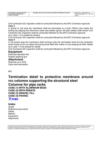 A work based on personal experience
for improving young engineers /
students knowledge
Engineering Construction Method Statements Revision No: Original Work by
P Eng Suraj Singh April 11, 2006 Page
141 of
Civil Contractor QC inspection shall be conducted followed by the EPC Contractor approval
Case 3
In gravel or soil area the membrane shall be terminated at a level 150mm plus below the
footing top keeping the Aluminium bead strip details typical. All other details shall remain Civil
Contractor QC inspection shall be conducted followed by the EPC Contractor approval
as in case 1 if no rebate be chased
Civil Contractor QC inspection shall be conducted followed by the EPC Contractor approval
Case 4
In the paved area the membrane shall continue upto the termination level but the protection
board cease at 20 mm below the paving level filled with mastic on top keeping all other details
as in case 1 if not chased for rebate
Civil Contractor QC inspection shall be conducted followed by the EPC Contractor approval
Equipment
Electrical operated drill
Sealant applying gun
Attachment
Sketches as in STQ
Case wise description
#63
Termination detail to protective membrane around
rcc columns supporting the structural steel
Columns for pipe racks
CASE (1) WITH ALUMINIUM BEAD
CASE (2) WITH REBATE
CASE (3) GRAVEL FILL
CASE (4) PAVING
Top
Index
Scope
Reference documents
Safety
Method
Equipment
Attachment
Statements were written by Professional Eng Suraj Singh Project Manager as well as Senior Project Engineer. Most of these were approved by EPC Contractor & Company (no sketches
have been included with these for AUTO CAD ) References too have been eliminated from the statements for secrecy requirement of the contract These presents to be used only for
acedemical / knowledge exchange purpose. The works were executed for major oil companies. All these statements constitute management documents.
 