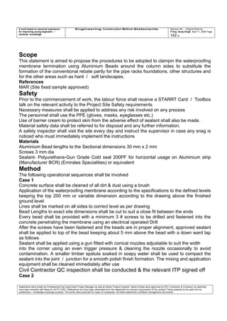 A work based on personal experience
for improving young engineers /
students knowledge
Engineering Construction Method Statements Revision No: Original Work by
P Eng Suraj Singh April 11, 2006 Page
142 of
Scope
This statement is aimed to propose the procedures to be adopted to clampin the waterproofing
membrane termination using Aluminium Beads around the column sides to substitute the
formation of the conventional rebate partly for the pipe racks foundations, other structures and
for the other areas such as hard / soft landscapes.
References
MAR (Site fixed sample approved)
Safety
Prior to the commencement of work, the labour force shall receive a STARRT Card / Toolbox
talk on the relevant activity to the Project Site Safety requirements
Necessary measures shall be applied to address any risk involved on any process
The personnel shall use the PPE (gloves, masks, eyeglasses etc.)
Use of barrier cream to protect skin from the adverse effect of sealant shall also be made.
Material safety data shall be referred to for disposal and any further information.
A safety inspector shall visit the site every day and instruct the supervisor in case any snag is
noticed who must immediately implement the instructions
Materials
Aluminium Bead lengths to the Sectional dimensions 30 mm x 2 mm
Screws 3 mm dia
Sealant- Polyurethane-Gun Grade Cold seal 200PF for horizontal usage on Aluminium strip
(Manufacturer BCR) (Emirates Specialities) or equivalent
Method
The following operational sequences shall be involved
Case 1
Concrete surface shall be cleaned of all dirt & dust using a brush
Application of the waterproofing membrane according to the specifications to the defined levels
keeping the top 200 mm or variable dimension according to the drawing above the finished
ground level
Lines shall be marked on all sides to correct level as per drawing
Bead Lengths to exact site dimensions shall be cut to suit a close fit between the ends
Every bead shall be provided with a minimum 3 # screws to be drilled and fastened into the
concrete penetrating the membrane using an electrical operated Drill
After the screws have been fastened and the beads are in proper alignment, approved sealant
shall be applied to top of the bead keeping about 5 mm above the bead with a down ward lap
as follows
Sealant shall be applied using a gun fitted with conical nozzles adjustable to suit the width
into the corner using an even trigger pressure & cleaning the nozzle occasionally to avoid
contamination. A smaller timber spatula soaked in soapy water shall be used to compact the
sealant into the joint / junction for a smooth polish finish formation. The mixing and application
equipment shall be cleaned immediately after use
Civil Contractor QC inspection shall be conducted & the relevant ITP signed off
Case 2
Statements were written by Professional Eng Suraj Singh Project Manager as well as Senior Project Engineer. Most of these were approved by EPC Contractor & Company (no sketches
have been included with these for AUTO CAD ) References too have been eliminated from the statements for secrecy requirement of the contract These presents to be used only for
acedemical / knowledge exchange purpose. The works were executed for major oil companies. All these statements constitute management documents.
 