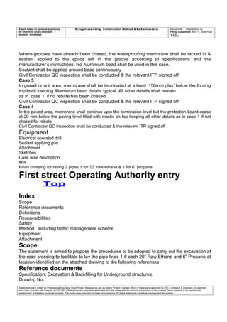 A work based on personal experience
for improving young engineers /
students knowledge
Engineering Construction Method Statements Revision No: Original Work by
P Eng Suraj Singh April 11, 2006 Page
143 of
Where grooves have already been chased, the waterproofing membrane shall be tacked in &
sealant applied to the space left in the groove according to specifications and the
manufacturer’s instructions. No Aluminium bead shall be used in this case.
Sealant shall be applied around bead continuously
Civil Contractor QC inspection shall be conducted & the relevant ITP signed off
Case 3
In gravel or soil area, membrane shall be terminated at a level ‘150mm plus’ below the footing
top level keeping Aluminium bead details typical. All other details shall remain
as in ‘case 1’ if no rebate has been chased
Civil Contractor QC inspection shall be conducted & the relevant ITP signed off
Case 4
In the paved area, membrane shall continue upto the termination level but the protection board cease
at 20 mm below the paving level filled with mastic on top keeping all other details as in case 1 if not
chased for rebate
Civil Contractor QC inspection shall be conducted & the relevant ITP signed off
Equipment
Electrical operated drill
Sealant applying gun
Attachment
Sketches
Case wise description
#64
Road crossing for laying 2 pipes 1 for 20” raw ethane & 1 for 6” propane
First street Operating Authority entry
Top
Index
Scope
Reference documents
Definitions
Responsibilities
Safety
Method including traffic management scheme
Equipment
Attachment
Scope
The statement is aimed to propose the procedures to be adopted to carry out the excavation at
the road crossing to facilitate to lay the pipe lines 1 # each 20” Raw Ethane and 6” Propane at
location identified on the attached drawing to the following references
Reference documents
Specification. Excavation & Backfilling for Underground structures.
Drawing No.
Statements were written by Professional Eng Suraj Singh Project Manager as well as Senior Project Engineer. Most of these were approved by EPC Contractor & Company (no sketches
have been included with these for AUTO CAD ) References too have been eliminated from the statements for secrecy requirement of the contract These presents to be used only for
acedemical / knowledge exchange purpose. The works were executed for major oil companies. All these statements constitute management documents.
 