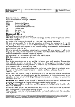 A work based on personal experience
for improving young engineers /
students knowledge
Engineering Construction Method Statements Revision No: Original Work by
P Eng Suraj Singh April 11, 2006 Page
144 of
Easement Systems 1 ST Street
Piping Interconnection Drawings, First Street
Definitions
PSM Project Site Manager
CSM Construction Manager
CS Construction Superintendent
SE Site Engineer
FM Foreman
QC Quality Control
Responsibilities
PSM shall control the overall operations
CM shall arrange the resources required accordingly and be overall responsible for the
excavation operation
CS shall control, monitor and direct the SE, FM and workforce for the operations
SE shall be responsible for all the site operations and follow the instructions of the CS
Any mishap on the excavation operation shall immediately be notified to the CS and the CM for
the immediate action if so required for any possible remedy or record or the authority review
whatsoever,the case may be
FM shall execute the operations deploying the workforce. FM shall explain in full in the
language the work persons understand about all the instruction and the ToolBox talks every
day and check that the same are followed up regularly
QC shall inspect all the operations according to the specifications
EPC Contractor shall conduct surveillance
Safety
Prior to the commencement of any activity the labour force shall receive a Toolbox talk
relevant to the operation concerned on the project site safety requirements. Any process is
adopted having a particular safety risk shall be assessed and addressed as required to raise to
a minimum standard / an acceptable mark.
In the present case the excavation has to be carried out on the Operating Authority area,
therefore all the regulated precautions shall be resorted to effect a full safety standard.
ToolBox Talks-
While conducting ToolBox Talks, a representative from the authority shall be involved to
witness and sign the instruction imparted with the workers prior to the commencement of the
operations to make a record. Only English literate Foreman shall be employed to work on the
excavation execution.
Excavation Work Permit- A copy of the work permit shall be posted on a mini board installed
on site to be noticeable to all the relevant persons involved on the crossing
Traffic Management-Sign boards keep up-All the personnel shall be briefed about the safe
keep up of the boards
Barricades,cones, markers and the night-lights, flood lights etc. shall be arranged as required
for a complete safety. No oil spillage shall be allowed.
The sides of the excavation shall be sloped with the barriers placed to indicate the excavation
work in progress
Statements were written by Professional Eng Suraj Singh Project Manager as well as Senior Project Engineer. Most of these were approved by EPC Contractor & Company (no sketches
have been included with these for AUTO CAD ) References too have been eliminated from the statements for secrecy requirement of the contract These presents to be used only for
acedemical / knowledge exchange purpose. The works were executed for major oil companies. All these statements constitute management documents.
 