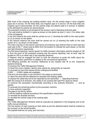 A work based on personal experience
for improving young engineers /
students knowledge
Engineering Construction Method Statements Revision No: Original Work by
P Eng Suraj Singh April 11, 2006 Page
146 of
Both ends of the crossing are existing earthen ramp. On the central verge 4 minor irrigation
pipes are in service. On the West Side, one irrigation pipe is in service. On the East Side one
irrigation pipe is disconnected. On the central verge one electric pole is in service. In addition
to the aforesaid tiny plants are arboricultured.
The proposed crossing is just situated at the access road to Operating Authority gate.
The road shall be divided in 2 parts as shown on the sketch as lane L1 and L 2 on either side
of the carriageway
In the first instance the work shall be carried out on L1 diverting the traffic to the road portion
on L2 as shown on the sketch.
In the second instance the work shall be carried out on L2 diverting the traffic to the road
portion on L1 as shown on the sketch.
The road x-ing lies on the branch road hence one directory sign shall be fixed on both east and
west side of the 1st
street road at 200m from the location to indicate the work ahead .on the left
and right directions respectively.
The first board depicting ‘reduce speed’ for traffic diversion informatory shall be located at 100
m from the point of the proposed crossing and the second depicting ‘men at work’ sign be
located at 100 m on either way in the opposite directions.
A Flagman shall be engaged full time on both the directions to guide the traffic about the
ongoing excavation operations in addition to the conventional signboards
The following activities are involved. Reference to the marked note ‘B’ on the Easement
Systems Drawing
To produce the Traffic Management Scheme
To divert the minor irrigation, electric pole, plants etc. temporarily as required.
To excavate by hand and expose all the underground facilities
(5.5KV / 0.24KV cables are available)
Trial pit to be excavated in size (5mx2mx1.5m) deep by hand tools
To seam the area with the detectors to ascertain the existing cables.
To expose the cable fully and to be inspected by the authorities / Operating Authority
After the exposure & diversion, the cables to be covered with split PVC pipes by others
To continue the excavation mechanically according to the authority directions / and as
agreed
To excavate the remaining portion by the excavator machine
To have authority inspection
The pipes to be laid by others
To fill the bedding material according to the specification requirement
To reinstate the diverted services
To reinstate the central verge to the existing state
Details
The Traffic Management Scheme shall be executed as explained in the foregoing and to the
traffic manual directions.
The first section of road crossing on both sides as per the attached sketch shall be marked by
the surveyor on the actual location.
The asphalt shall be cut using jack hammers.
Statements were written by Professional Eng Suraj Singh Project Manager as well as Senior Project Engineer. Most of these were approved by EPC Contractor & Company (no sketches
have been included with these for AUTO CAD ) References too have been eliminated from the statements for secrecy requirement of the contract These presents to be used only for
acedemical / knowledge exchange purpose. The works were executed for major oil companies. All these statements constitute management documents.
 