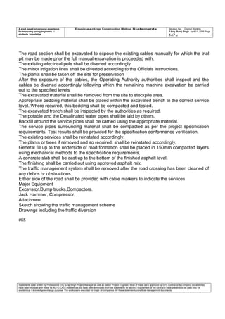 A work based on personal experience
for improving young engineers /
students knowledge
Engineering Construction Method Statements Revision No: Original Work by
P Eng Suraj Singh April 11, 2006 Page
147 of
The road section shall be excavated to expose the existing cables manually for which the trial
pit may be made prior the full manual excavation is proceeded with.
The existing electrical pole shall be diverted accordingly.
The minor irrigation lines shall be diverted according to the Officials instructions.
The plants shall be taken off the site for preservation
After the exposure of the cables, the Operating Authority authorities shall inspect and the
cables be diverted accordingly following which the remaining machine excavation be carried
out to the specified levels
The excavated material shall be removed from the site to stockpile area.
Appropriate bedding material shall be placed within the excavated trench to the correct service
level. Where required, this bedding shall be compacted and tested.
The excavated trench shall be inspected by the authorities as required.
The potable and the Desalinated water pipes shall be laid by others.
Backfill around the service pipes shall be carried using the appropriate material.
The service pipes surrounding material shall be compacted as per the project specification
requirements. Test results shall be provided for the specification conformance verification.
The existing services shall be reinstated accordingly.
The plants or trees if removed and so required, shall be reinstated accordingly.
General fill up to the underside of road formation shall be placed in 150mm compacted layers
using mechanical methods to the specification requirements.
A concrete slab shall be cast up to the bottom of the finished asphalt level.
The finishing shall be carried out using approved asphalt mix.
The traffic management system shall be removed after the road crossing has been cleaned of
any debris or obstructions.
Either side of the road shall be provided with cable markers to indicate the services
Major Equipment
Excavator.Dump trucks.Compactors.
Jack Hammer, Compressor,
Attachment
Sketch showing the traffic management scheme
Drawings including the traffic diversion
#65
Statements were written by Professional Eng Suraj Singh Project Manager as well as Senior Project Engineer. Most of these were approved by EPC Contractor & Company (no sketches
have been included with these for AUTO CAD ) References too have been eliminated from the statements for secrecy requirement of the contract These presents to be used only for
acedemical / knowledge exchange purpose. The works were executed for major oil companies. All these statements constitute management documents.
 