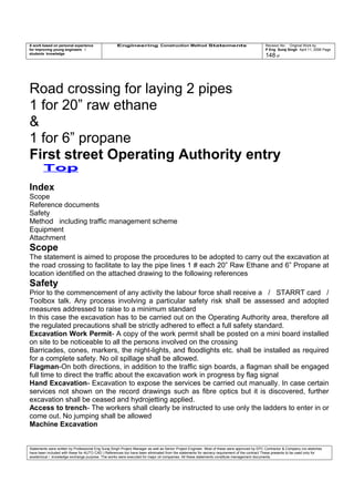 A work based on personal experience
for improving young engineers /
students knowledge
Engineering Construction Method Statements Revision No: Original Work by
P Eng Suraj Singh April 11, 2006 Page
148 of
Road crossing for laying 2 pipes
1 for 20” raw ethane
&
1 for 6” propane
First street Operating Authority entry
Top
Index
Scope
Reference documents
Safety
Method including traffic management scheme
Equipment
Attachment
Scope
The statement is aimed to propose the procedures to be adopted to carry out the excavation at
the road crossing to facilitate to lay the pipe lines 1 # each 20” Raw Ethane and 6” Propane at
location identified on the attached drawing to the following references
Safety
Prior to the commencement of any activity the labour force shall receive a / STARRT card /
Toolbox talk. Any process involving a particular safety risk shall be assessed and adopted
measures addressed to raise to a minimum standard
In this case the excavation has to be carried out on the Operating Authority area, therefore all
the regulated precautions shall be strictly adhered to effect a full safety standard.
Excavation Work Permit- A copy of the work permit shall be posted on a mini board installed
on site to be noticeable to all the persons involved on the crossing
Barricades, cones, markers, the night-lights, and floodlights etc. shall be installed as required
for a complete safety. No oil spillage shall be allowed.
Flagman-On both directions, in addition to the traffic sign boards, a flagman shall be engaged
full time to direct the traffic about the excavation work in progress by flag signal
Hand Excavation- Excavation to expose the services be carried out manually. In case certain
services not shown on the record drawings such as fibre optics but it is discovered, further
excavation shall be ceased and hydrojetting applied.
Access to trench- The workers shall clearly be instructed to use only the ladders to enter in or
come out. No jumping shall be allowed
Machine Excavation
Statements were written by Professional Eng Suraj Singh Project Manager as well as Senior Project Engineer. Most of these were approved by EPC Contractor & Company (no sketches
have been included with these for AUTO CAD ) References too have been eliminated from the statements for secrecy requirement of the contract These presents to be used only for
acedemical / knowledge exchange purpose. The works were executed for major oil companies. All these statements constitute management documents.
 