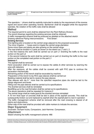 A work based on personal experience
for improving young engineers /
students knowledge
Engineering Construction Method Statements Revision No: Original Work by
P Eng Suraj Singh April 11, 2006 Page
149 of
The operators / drivers shall be explicitly instructed to abide by the requirement of the reverse
signal and sound when operating reverse. Banksman shall be engaged while the equipment
operates. No violation of the traffic rules shall be allowed
Method
The required permit to work shall be obtained from the Plant Refinery Division.
The record drawings regarding the existing services shall be obtained.
A traffic management scheme shall be produced as detailed on the attached sketch
Drawing reference Piping Interconnections First Street’:
Existing Services
One lighting pole is located on the central verge adjacent to the proposed excavation
The minor irrigation / hoses exist to irrigate the central verge plantation
Some minor trees and plants are also growing on the central verge.
The road shall be divided in 2 parts as shown on the sketch as L1 and L 2
In the first instance the work shall be carried out on part L1 diverting the traffic to the road
portion on the part L2
In the second instance the work shall be carried out on part L2 diverting the traffic to the road
portion on the completed road portion on the part L1
Instance 1
The asphalt shall be removed
Hand excavation shall be carried out to expose the cables & other services by seaming the
area with detectors
After the exposure, all the cables shall be covered with split PVC pipe to continue the
excavation mechanically
Remaining portion of the trench shall be excavated by machine
Preparation of the trench to lay RCC pipe sleeves shall be carried out
Bedding material shall be laid to receive the pipe sleeves
Pipe sleeves with dia 8 “ more than the specified respective pipes dia shall be laid to the
design alignment and levels
Filling over the pipe sleeves shall be carried out to specifications
The diverted services shall be reinstated
Backfilling up to the road formation shall be carried out to specifications
The above operations shall be repeated for Instance 2
The central verge shall be made good & the diverted services reinstated
A 70 mm thick layer of concrete shall be laid in place of the asphalt concrete. This shall be
subsequently broken out and replaced by asphalt when the asphalt plant is next in operation
The traffic management scheme shall be removed after the road crossing is cleared of all
debris and obstructions.
Either side of the road shall be provided with cable markers to indicate the services
Major Equipment
Excavator, Dumper trucks, Compactors. Jack Hammer, Compressor,
Attachment
Sketch showing the traffic management scheme #66
Statements were written by Professional Eng Suraj Singh Project Manager as well as Senior Project Engineer. Most of these were approved by EPC Contractor & Company (no sketches
have been included with these for AUTO CAD ) References too have been eliminated from the statements for secrecy requirement of the contract These presents to be used only for
acedemical / knowledge exchange purpose. The works were executed for major oil companies. All these statements constitute management documents.
 